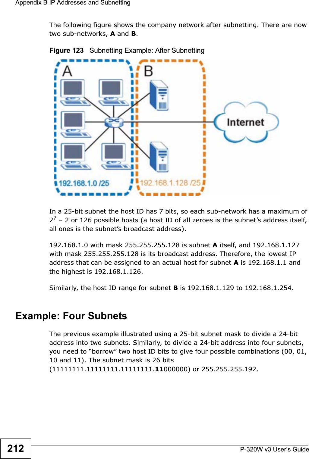 Appendix B IP Addresses and SubnettingP-320W v3 User’s Guide212The following figure shows the company network after subnetting. There are now two sub-networks, A and B.Figure 123   Subnetting Example: After SubnettingIn a 25-bit subnet the host ID has 7 bits, so each sub-network has a maximum of 27 – 2 or 126 possible hosts (a host ID of all zeroes is the subnet’s address itself, all ones is the subnet’s broadcast address).192.168.1.0 with mask 255.255.255.128 is subnet A itself, and 192.168.1.127 with mask 255.255.255.128 is its broadcast address. Therefore, the lowest IP address that can be assigned to an actual host for subnet A is 192.168.1.1 and the highest is 192.168.1.126. Similarly, the host ID range for subnet B is 192.168.1.129 to 192.168.1.254.Example: Four Subnets The previous example illustrated using a 25-bit subnet mask to divide a 24-bit address into two subnets. Similarly, to divide a 24-bit address into four subnets, you need to “borrow” two host ID bits to give four possible combinations (00, 01, 10 and 11). The subnet mask is 26 bits (11111111.11111111.11111111.11000000) or 255.255.255.192. 
