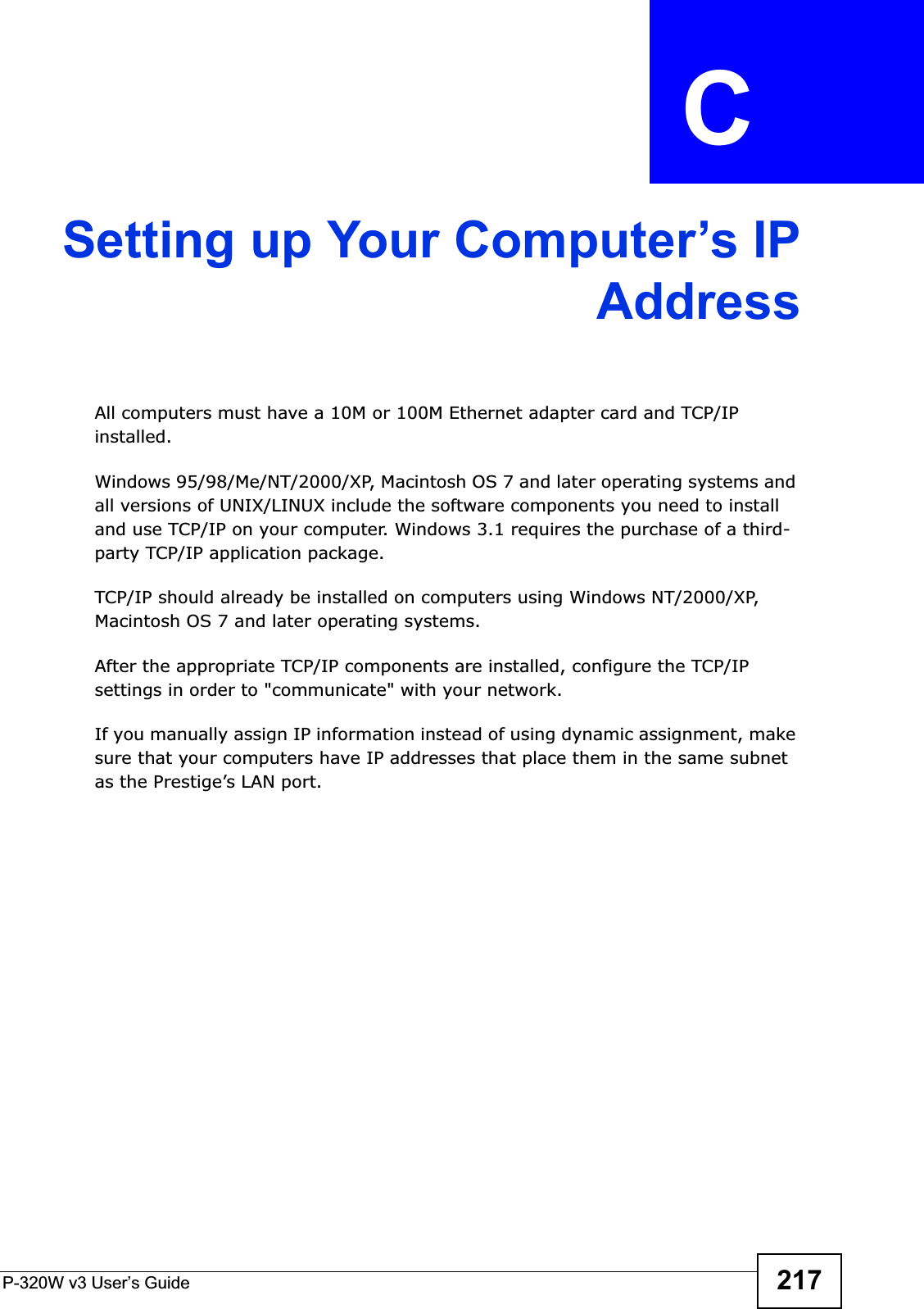 P-320W v3 User’s Guide 217APPENDIX  C Setting up Your Computer’s IPAddressAll computers must have a 10M or 100M Ethernet adapter card and TCP/IP installed. Windows 95/98/Me/NT/2000/XP, Macintosh OS 7 and later operating systems and all versions of UNIX/LINUX include the software components you need to install and use TCP/IP on your computer. Windows 3.1 requires the purchase of a third-party TCP/IP application package.TCP/IP should already be installed on computers using Windows NT/2000/XP, Macintosh OS 7 and later operating systems.After the appropriate TCP/IP components are installed, configure the TCP/IP settings in order to &quot;communicate&quot; with your network. If you manually assign IP information instead of using dynamic assignment, make sure that your computers have IP addresses that place them in the same subnet as the Prestige’s LAN port.