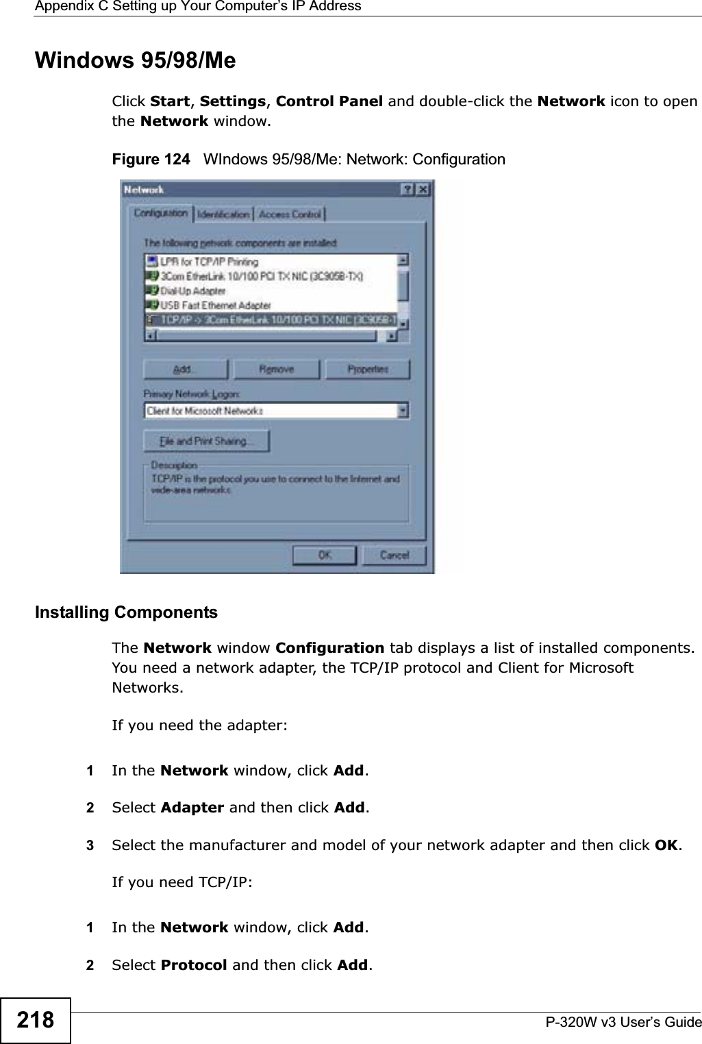 Appendix C Setting up Your Computer’s IP AddressP-320W v3 User’s Guide218Windows 95/98/MeClick Start,Settings,Control Panel and double-click the Network icon to open the Network window.Figure 124   WIndows 95/98/Me: Network: ConfigurationInstalling ComponentsThe Network window Configuration tab displays a list of installed components. You need a network adapter, the TCP/IP protocol and Client for Microsoft Networks.If you need the adapter:1In the Network window, click Add.2Select Adapter and then click Add.3Select the manufacturer and model of your network adapter and then click OK.If you need TCP/IP:1In the Network window, click Add.2Select Protocol and then click Add.