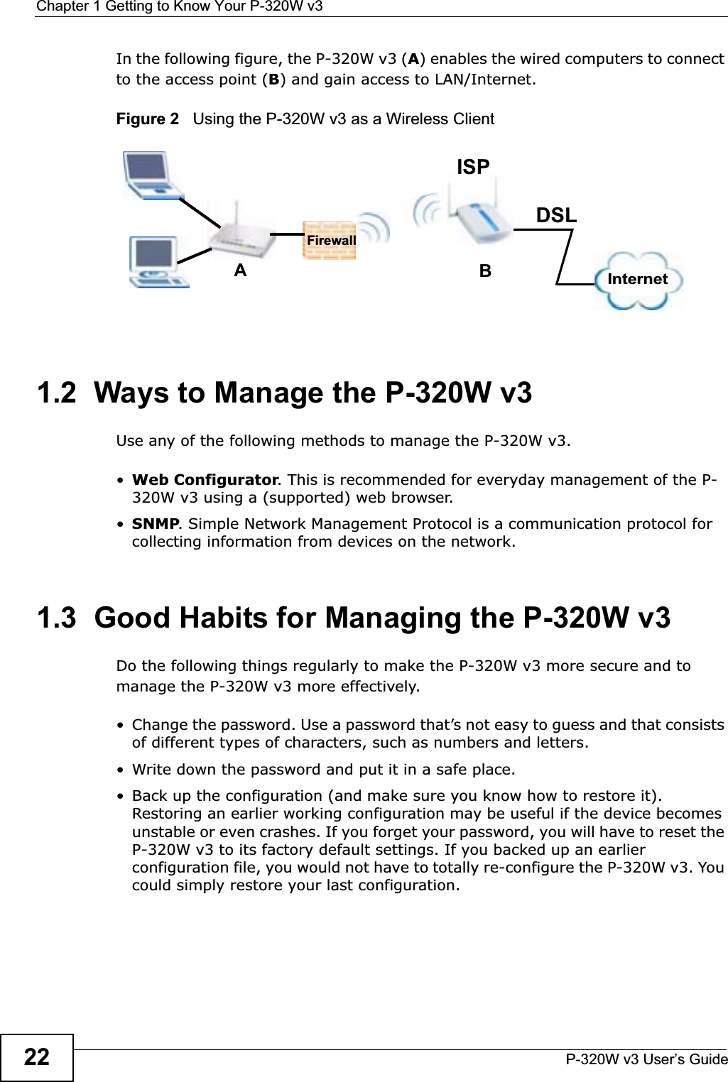 Chapter 1 Getting to Know Your P-320W v3P-320W v3 User’s Guide22In the following figure, the P-320W v3 (A) enables the wired computers to connect to the access point (B) and gain access to LAN/Internet.Figure 2   Using the P-320W v3 as a Wireless Client1.2  Ways to Manage the P-320W v3Use any of the following methods to manage the P-320W v3.•Web Configurator. This is recommended for everyday management of the P-320W v3 using a (supported) web browser. •SNMP. Simple Network Management Protocol is a communication protocol for collecting information from devices on the network.1.3  Good Habits for Managing the P-320W v3Do the following things regularly to make the P-320W v3 more secure and to manage the P-320W v3 more effectively.• Change the password. Use a password that’s not easy to guess and that consists of different types of characters, such as numbers and letters.• Write down the password and put it in a safe place.• Back up the configuration (and make sure you know how to restore it). Restoring an earlier working configuration may be useful if the device becomes unstable or even crashes. If you forget your password, you will have to reset the P-320W v3 to its factory default settings. If you backed up an earlier configuration file, you would not have to totally re-configure the P-320W v3. You could simply restore your last configuration.ABInternetDSLFirewallISP