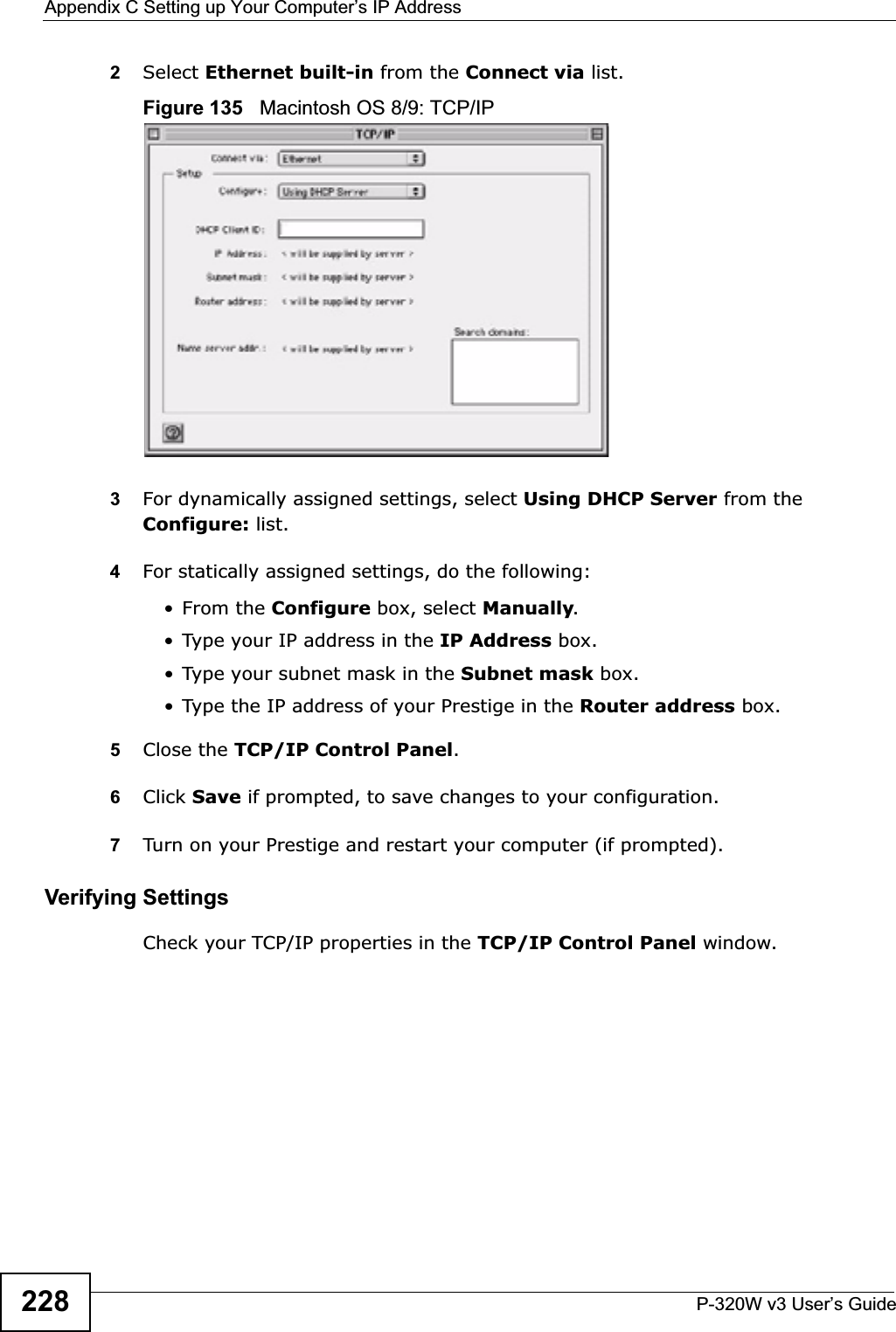 Appendix C Setting up Your Computer’s IP AddressP-320W v3 User’s Guide2282Select Ethernet built-in from the Connect via list.Figure 135   Macintosh OS 8/9: TCP/IP3For dynamically assigned settings, select Using DHCP Server from the Configure: list.4For statically assigned settings, do the following:•From the Configure box, select Manually.• Type your IP address in the IP Address box.• Type your subnet mask in the Subnet mask box.• Type the IP address of your Prestige in the Router address box.5Close the TCP/IP Control Panel.6Click Save if prompted, to save changes to your configuration.7Turn on your Prestige and restart your computer (if prompted).Verifying SettingsCheck your TCP/IP properties in the TCP/IP Control Panel window.