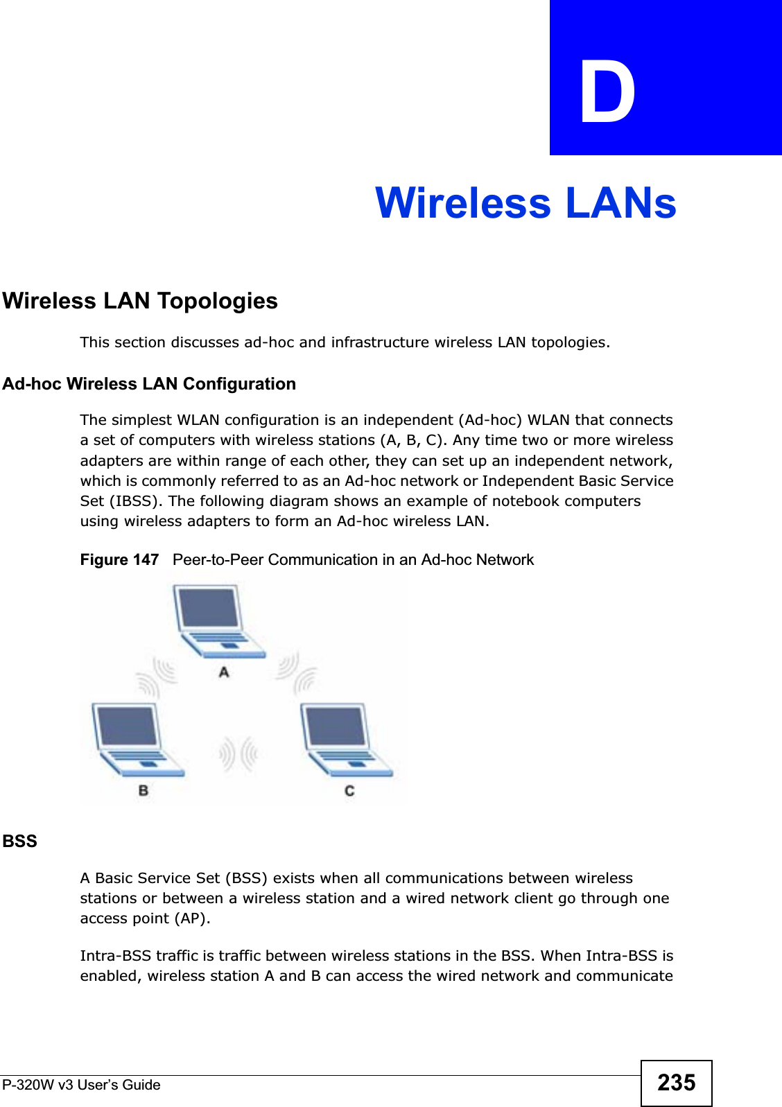P-320W v3 User’s Guide 235APPENDIX  D Wireless LANsWireless LAN TopologiesThis section discusses ad-hoc and infrastructure wireless LAN topologies.Ad-hoc Wireless LAN ConfigurationThe simplest WLAN configuration is an independent (Ad-hoc) WLAN that connects a set of computers with wireless stations (A, B, C). Any time two or more wireless adapters are within range of each other, they can set up an independent network, which is commonly referred to as an Ad-hoc network or Independent Basic Service Set (IBSS). The following diagram shows an example of notebook computers using wireless adapters to form an Ad-hoc wireless LAN. Figure 147   Peer-to-Peer Communication in an Ad-hoc NetworkBSSA Basic Service Set (BSS) exists when all communications between wireless stations or between a wireless station and a wired network client go through one access point (AP). Intra-BSS traffic is traffic between wireless stations in the BSS. When Intra-BSS is enabled, wireless station A and B can access the wired network and communicate 