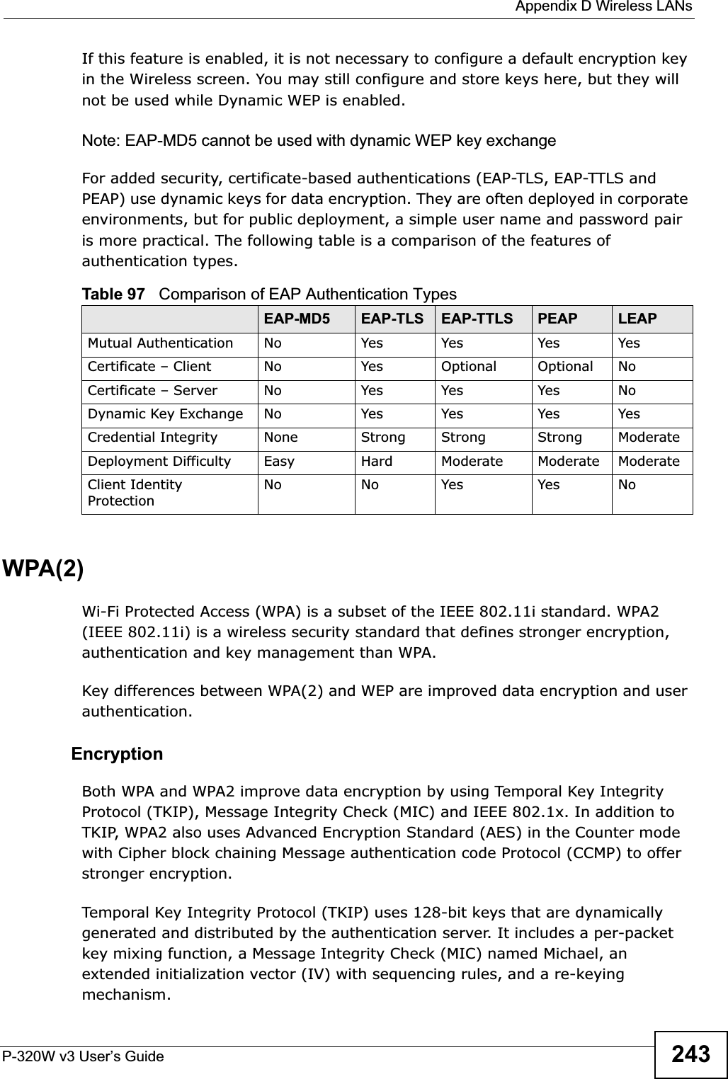  Appendix D Wireless LANsP-320W v3 User’s Guide 243If this feature is enabled, it is not necessary to configure a default encryption key in the Wireless screen. You may still configure and store keys here, but they will not be used while Dynamic WEP is enabled.Note: EAP-MD5 cannot be used with dynamic WEP key exchangeFor added security, certificate-based authentications (EAP-TLS, EAP-TTLS and PEAP) use dynamic keys for data encryption. They are often deployed in corporate environments, but for public deployment, a simple user name and password pair is more practical. The following table is a comparison of the features of authentication types.WPA(2)Wi-Fi Protected Access (WPA) is a subset of the IEEE 802.11i standard. WPA2 (IEEE 802.11i) is a wireless security standard that defines stronger encryption, authentication and key management than WPA. Key differences between WPA(2) and WEP are improved data encryption and user authentication.    EncryptionBoth WPA and WPA2 improve data encryption by using Temporal Key Integrity Protocol (TKIP), Message Integrity Check (MIC) and IEEE 802.1x. In addition to TKIP, WPA2 also uses Advanced Encryption Standard (AES) in the Counter mode with Cipher block chaining Message authentication code Protocol (CCMP) to offer stronger encryption. Temporal Key Integrity Protocol (TKIP) uses 128-bit keys that are dynamically generated and distributed by the authentication server. It includes a per-packet key mixing function, a Message Integrity Check (MIC) named Michael, an extended initialization vector (IV) with sequencing rules, and a re-keying mechanism.Table 97   Comparison of EAP Authentication TypesEAP-MD5 EAP-TLS EAP-TTLS PEAP LEAPMutual Authentication No Yes Yes Yes YesCertificate – Client No Yes Optional Optional NoCertificate – Server No Yes Yes Yes NoDynamic Key Exchange No Yes Yes Yes YesCredential Integrity None Strong Strong Strong ModerateDeployment Difficulty Easy Hard Moderate Moderate ModerateClient Identity ProtectionNo No Yes Yes No