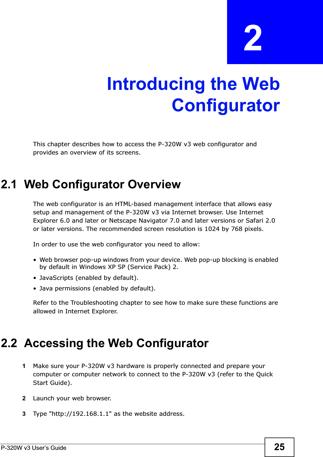 P-320W v3 User’s Guide 25CHAPTER  2 Introducing the WebConfiguratorThis chapter describes how to access the P-320W v3 web configurator and provides an overview of its screens.2.1  Web Configurator OverviewThe web configurator is an HTML-based management interface that allows easy setup and management of the P-320W v3 via Internet browser. Use Internet Explorer 6.0 and later or Netscape Navigator 7.0 and later versions or Safari 2.0 or later versions. The recommended screen resolution is 1024 by 768 pixels.In order to use the web configurator you need to allow:• Web browser pop-up windows from your device. Web pop-up blocking is enabled by default in Windows XP SP (Service Pack) 2.• JavaScripts (enabled by default).• Java permissions (enabled by default).Refer to the Troubleshooting chapter to see how to make sure these functions are allowed in Internet Explorer.2.2  Accessing the Web Configurator1Make sure your P-320W v3 hardware is properly connected and prepare your computer or computer network to connect to the P-320W v3 (refer to the Quick Start Guide).2Launch your web browser.3Type &quot;http://192.168.1.1&quot; as the website address.