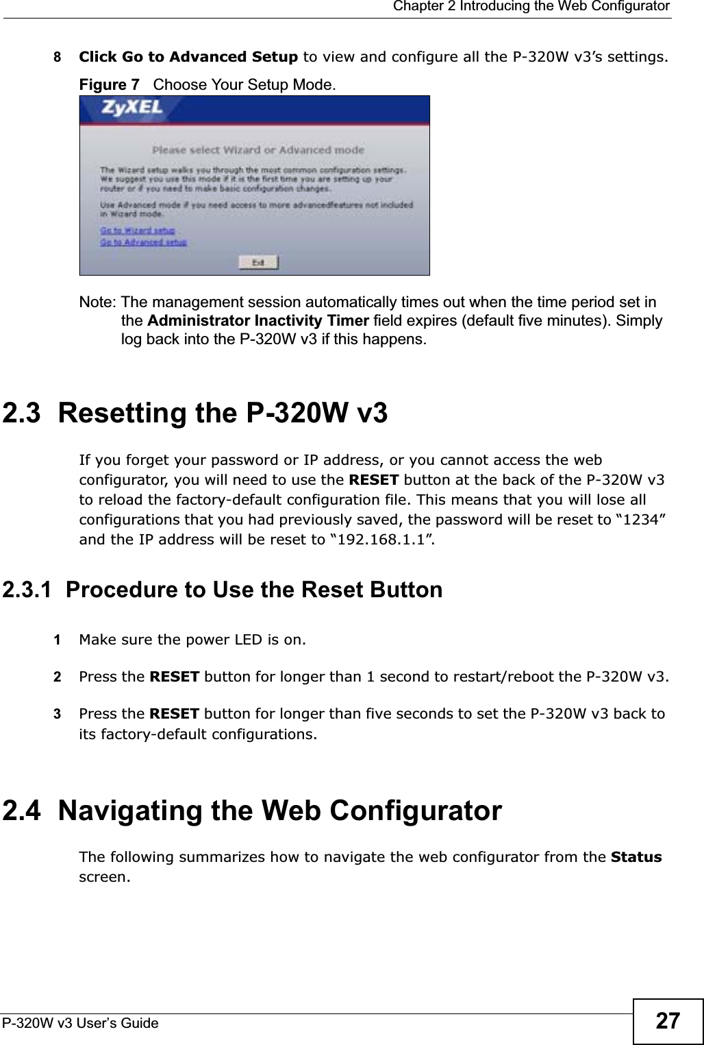  Chapter 2 Introducing the Web ConfiguratorP-320W v3 User’s Guide 278Click Go to Advanced Setup to view and configure all the P-320W v3’s settings.Figure 7   Choose Your Setup Mode.Note: The management session automatically times out when the time period set in the Administrator Inactivity Timer field expires (default five minutes). Simply log back into the P-320W v3 if this happens.2.3  Resetting the P-320W v3If you forget your password or IP address, or you cannot access the web configurator, you will need to use the RESET button at the back of the P-320W v3 to reload the factory-default configuration file. This means that you will lose all configurations that you had previously saved, the password will be reset to “1234” and the IP address will be reset to “192.168.1.1”.2.3.1  Procedure to Use the Reset Button1Make sure the power LED is on.2Press the RESET button for longer than 1 second to restart/reboot the P-320W v3.3Press the RESET button for longer than five seconds to set the P-320W v3 back to its factory-default configurations.2.4  Navigating the Web Configurator    The following summarizes how to navigate the web configurator from the Statusscreen. 