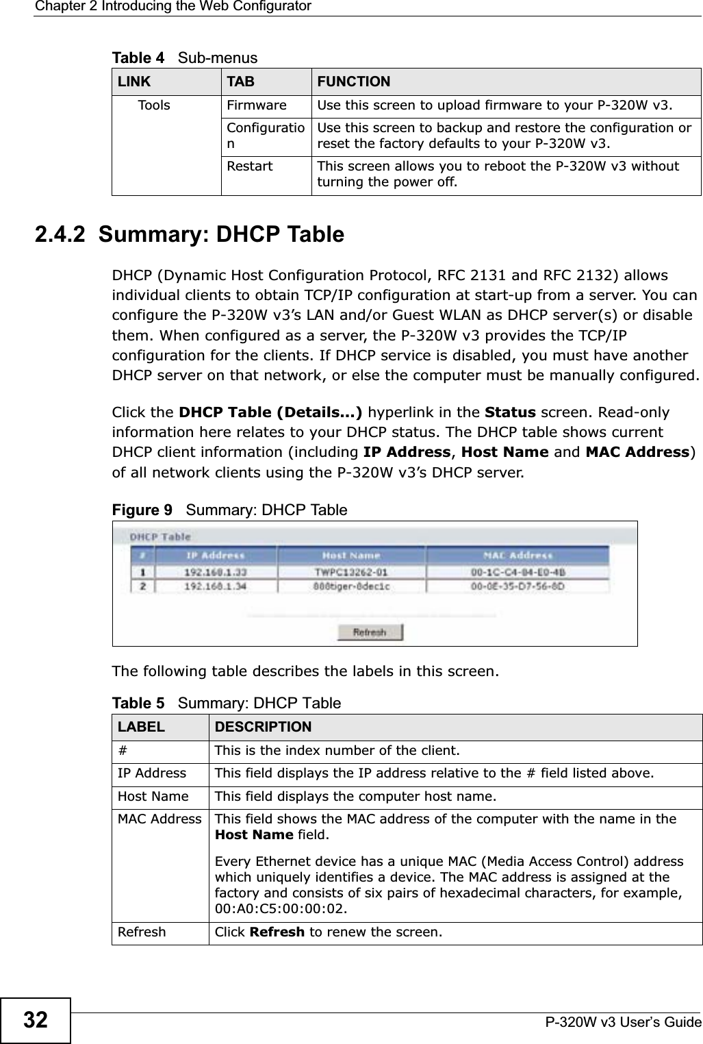Chapter 2 Introducing the Web ConfiguratorP-320W v3 User’s Guide322.4.2  Summary: DHCP Table   DHCP (Dynamic Host Configuration Protocol, RFC 2131 and RFC 2132) allows individual clients to obtain TCP/IP configuration at start-up from a server. You can configure the P-320W v3’s LAN and/or Guest WLAN as DHCP server(s) or disable them. When configured as a server, the P-320W v3 provides the TCP/IP configuration for the clients. If DHCP service is disabled, you must have another DHCP server on that network, or else the computer must be manually configured.Click the DHCP Table (Details...) hyperlink in the Status screen. Read-only information here relates to your DHCP status. The DHCP table shows current DHCP client information (including IP Address,Host Name and MAC Address)of all network clients using the P-320W v3’s DHCP server.Figure 9   Summary: DHCP TableThe following table describes the labels in this screen.Tools Firmware Use this screen to upload firmware to your P-320W v3.ConfigurationUse this screen to backup and restore the configuration or reset the factory defaults to your P-320W v3. Restart This screen allows you to reboot the P-320W v3 without turning the power off.Table 4   Sub-menusLINK TAB FUNCTIONTable 5   Summary: DHCP TableLABEL  DESCRIPTION# This is the index number of the client. IP Address This field displays the IP address relative to the # field listed above.Host Name  This field displays the computer host name.MAC Address This field shows the MAC address of the computer with the name in the Host Name field.Every Ethernet device has a unique MAC (Media Access Control) address which uniquely identifies a device. The MAC address is assigned at the factory and consists of six pairs of hexadecimal characters, for example, 00:A0:C5:00:00:02.Refresh Click Refresh to renew the screen. 