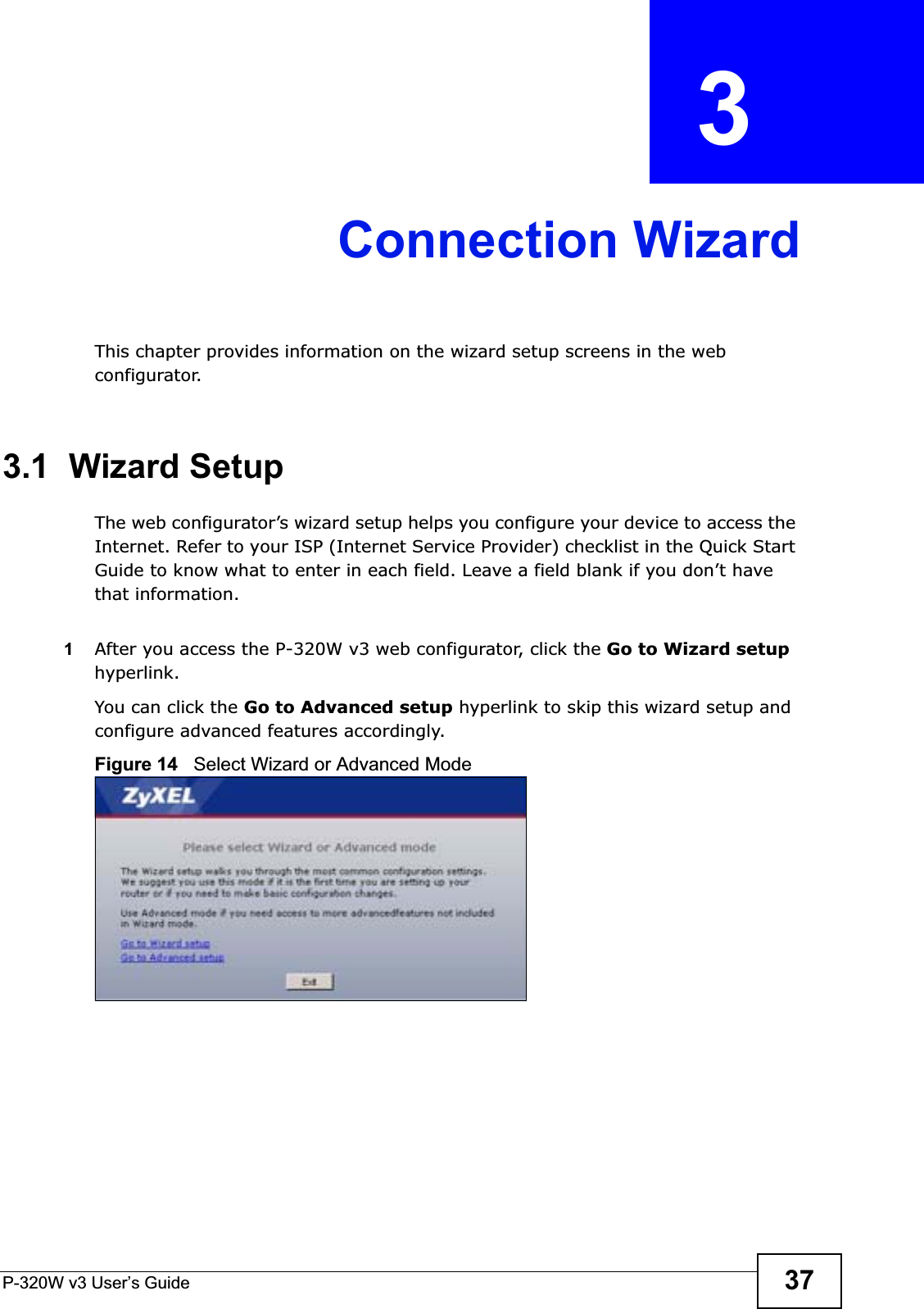 P-320W v3 User’s Guide 37CHAPTER  3 Connection WizardThis chapter provides information on the wizard setup screens in the web configurator.3.1  Wizard SetupThe web configurator’s wizard setup helps you configure your device to access the Internet. Refer to your ISP (Internet Service Provider) checklist in the Quick Start Guide to know what to enter in each field. Leave a field blank if you don’t have that information.1After you access the P-320W v3 web configurator, click the Go to Wizard setuphyperlink.You can click the Go to Advanced setup hyperlink to skip this wizard setup and configure advanced features accordingly.Figure 14   Select Wizard or Advanced Mode