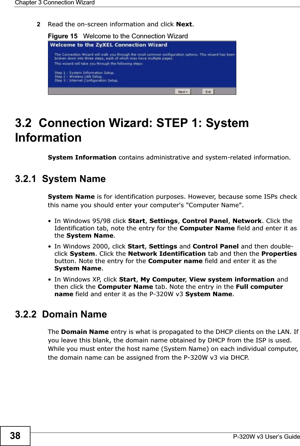 Chapter 3 Connection WizardP-320W v3 User’s Guide382Read the on-screen information and click Next.Figure 15   Welcome to the Connection Wizard3.2  Connection Wizard: STEP 1: System InformationSystem Information contains administrative and system-related information.3.2.1  System NameSystem Name is for identification purposes. However, because some ISPs check this name you should enter your computer&apos;s &quot;Computer Name&quot;. • In Windows 95/98 click Start, Settings, Control Panel, Network. Click the Identification tab, note the entry for the Computer Name field and enter it as the System Name.• In Windows 2000, click Start, Settings and Control Panel and then double-click System. Click the Network Identification tab and then the Propertiesbutton. Note the entry for the Computer name field and enter it as the System Name.• In Windows XP, click Start, My Computer, View system information and then click the Computer Name tab. Note the entry in the Full computer name field and enter it as the P-320W v3 System Name.3.2.2  Domain NameThe Domain Name entry is what is propagated to the DHCP clients on the LAN. If you leave this blank, the domain name obtained by DHCP from the ISP is used. While you must enter the host name (System Name) on each individual computer, the domain name can be assigned from the P-320W v3 via DHCP.