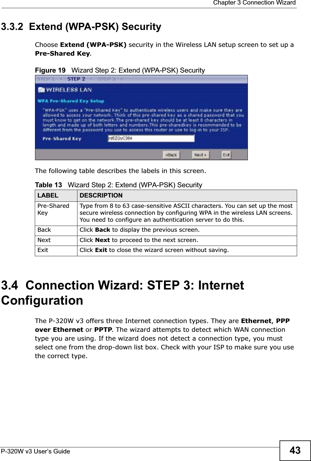  Chapter 3 Connection WizardP-320W v3 User’s Guide 433.3.2  Extend (WPA-PSK) SecurityChoose Extend (WPA-PSK) security in the Wireless LAN setup screen to set up a Pre-Shared Key.Figure 19   Wizard Step 2: Extend (WPA-PSK) SecurityThe following table describes the labels in this screen. 3.4  Connection Wizard: STEP 3: Internet ConfigurationThe P-320W v3 offers three Internet connection types. They are Ethernet,PPP over Ethernet or PPTP. The wizard attempts to detect which WAN connection type you are using. If the wizard does not detect a connection type, you must select one from the drop-down list box. Check with your ISP to make sure you use the correct type.Table 13   Wizard Step 2: Extend (WPA-PSK) SecurityLABEL DESCRIPTIONPre-SharedKeyType from 8 to 63 case-sensitive ASCII characters. You can set up the most secure wireless connection by configuring WPA in the wireless LAN screens. You need to configure an authentication server to do this.Back Click Back to display the previous screen.Next Click Next to proceed to the next screen. Exit Click Exit to close the wizard screen without saving.