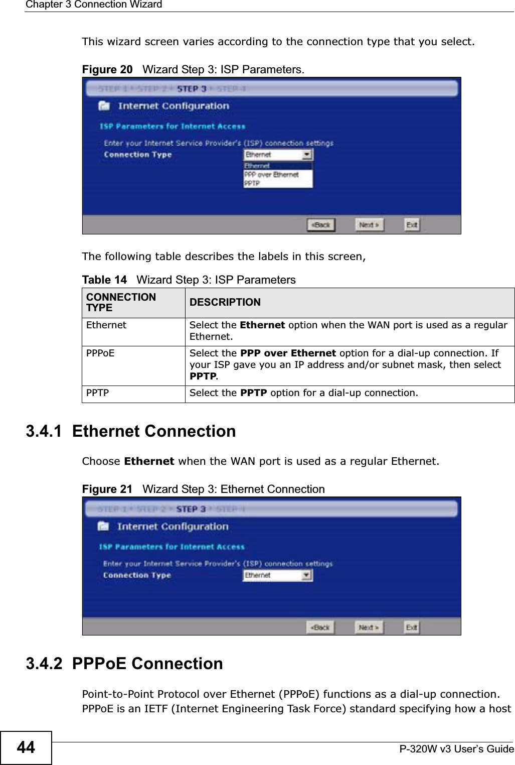 Chapter 3 Connection WizardP-320W v3 User’s Guide44This wizard screen varies according to the connection type that you select.Figure 20   Wizard Step 3: ISP Parameters.The following table describes the labels in this screen,3.4.1  Ethernet ConnectionChoose Ethernet when the WAN port is used as a regular Ethernet.Figure 21   Wizard Step 3: Ethernet Connection3.4.2  PPPoE ConnectionPoint-to-Point Protocol over Ethernet (PPPoE) functions as a dial-up connection. PPPoE is an IETF (Internet Engineering Task Force) standard specifying how a host Table 14   Wizard Step 3: ISP ParametersCONNECTION TYPE DESCRIPTIONEthernet Select the Ethernet option when the WAN port is used as a regular Ethernet. PPPoE Select the PPP over Ethernet option for a dial-up connection. If your ISP gave you an IP address and/or subnet mask, then select PPTP.PPTP Select the PPTP option for a dial-up connection.