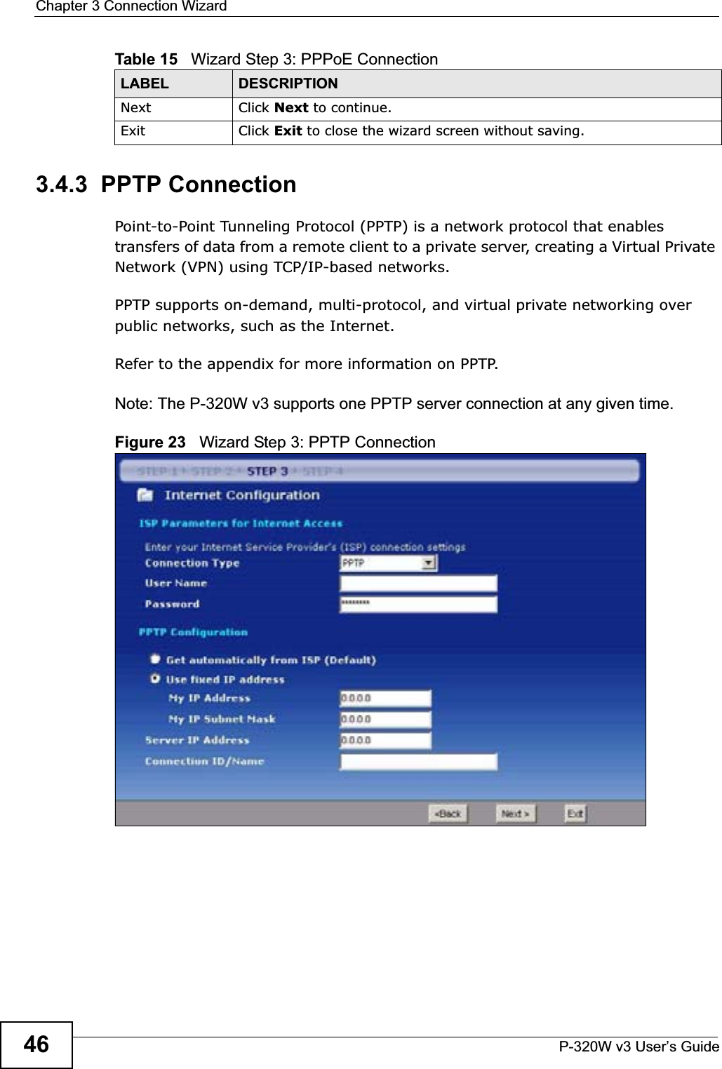 Chapter 3 Connection WizardP-320W v3 User’s Guide463.4.3  PPTP ConnectionPoint-to-Point Tunneling Protocol (PPTP) is a network protocol that enables transfers of data from a remote client to a private server, creating a Virtual Private Network (VPN) using TCP/IP-based networks.PPTP supports on-demand, multi-protocol, and virtual private networking over public networks, such as the Internet.Refer to the appendix for more information on PPTP.Note: The P-320W v3 supports one PPTP server connection at any given time.Figure 23   Wizard Step 3: PPTP ConnectionNext Click Next to continue. Exit Click Exit to close the wizard screen without saving.Table 15   Wizard Step 3: PPPoE ConnectionLABEL DESCRIPTION