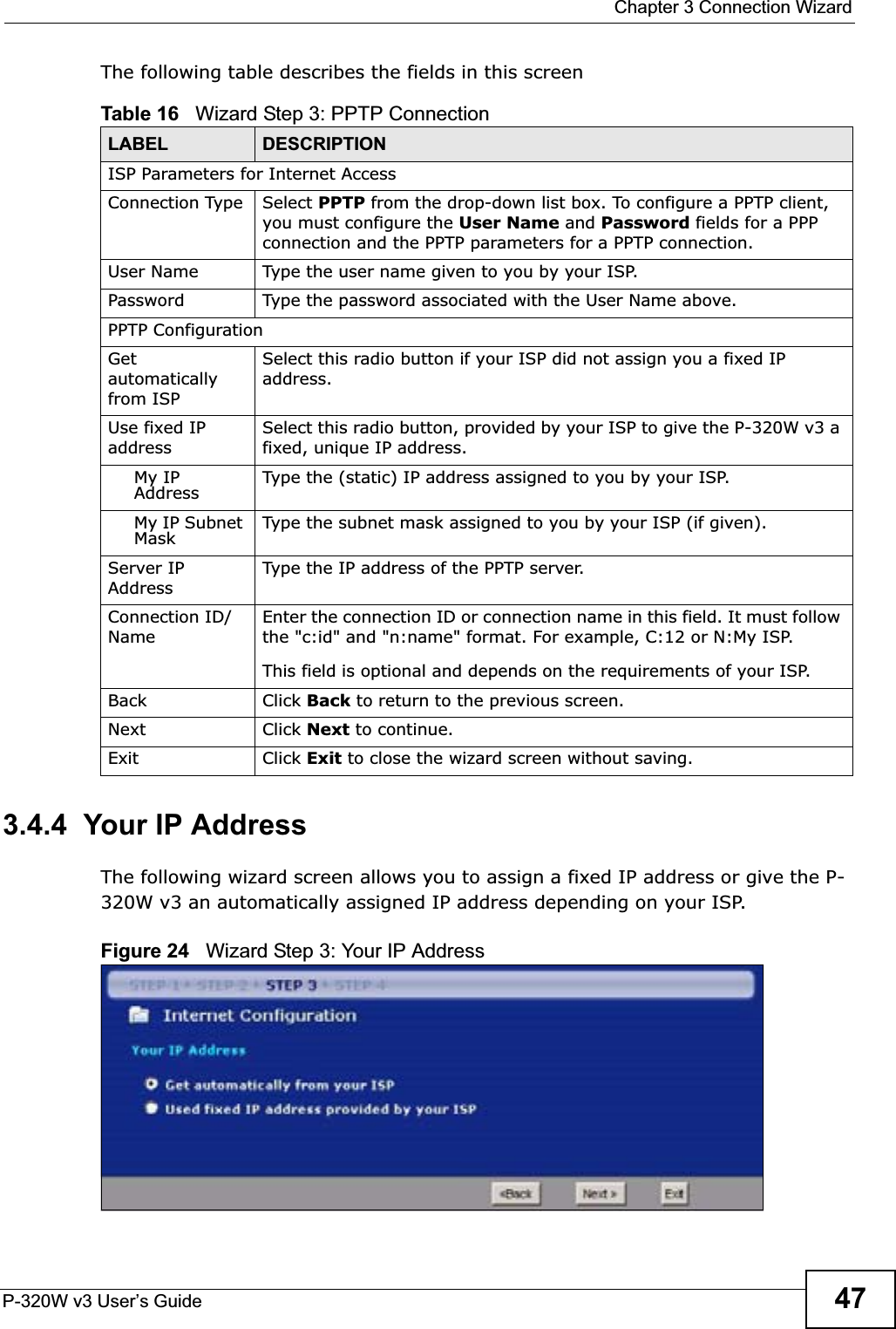  Chapter 3 Connection WizardP-320W v3 User’s Guide 47The following table describes the fields in this screen3.4.4  Your IP AddressThe following wizard screen allows you to assign a fixed IP address or give the P-320W v3 an automatically assigned IP address depending on your ISP.Figure 24   Wizard Step 3: Your IP AddressTable 16   Wizard Step 3: PPTP ConnectionLABEL DESCRIPTIONISP Parameters for Internet AccessConnection Type Select PPTP from the drop-down list box. To configure a PPTP client, you must configure the User Name and Password fields for a PPP connection and the PPTP parameters for a PPTP connection.User Name Type the user name given to you by your ISP. Password Type the password associated with the User Name above.PPTP ConfigurationGetautomatically from ISPSelect this radio button if your ISP did not assign you a fixed IP address.Use fixed IP addressSelect this radio button, provided by your ISP to give the P-320W v3 a fixed, unique IP address.My IP Address Type the (static) IP address assigned to you by your ISP.My IP Subnet Mask Type the subnet mask assigned to you by your ISP (if given).Server IP AddressType the IP address of the PPTP server.Connection ID/NameEnter the connection ID or connection name in this field. It must follow the &quot;c:id&quot; and &quot;n:name&quot; format. For example, C:12 or N:My ISP.This field is optional and depends on the requirements of your ISP.Back Click Back to return to the previous screen.Next Click Next to continue. Exit Click Exit to close the wizard screen without saving.
