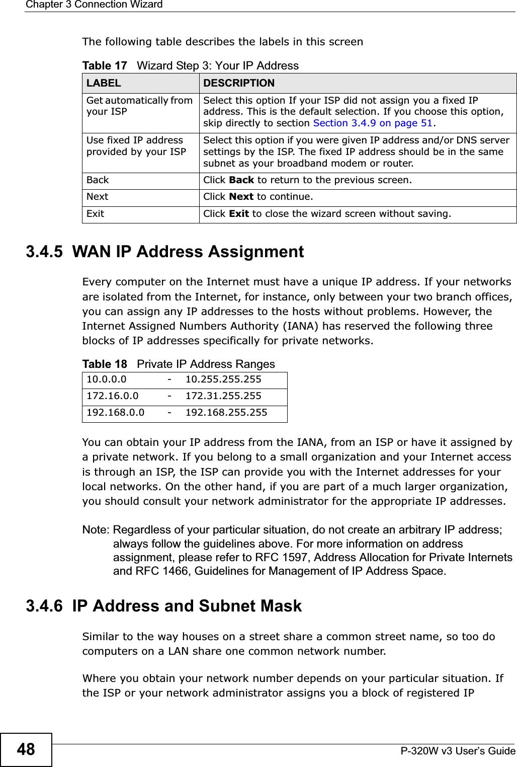 Chapter 3 Connection WizardP-320W v3 User’s Guide48The following table describes the labels in this screen3.4.5  WAN IP Address AssignmentEvery computer on the Internet must have a unique IP address. If your networks are isolated from the Internet, for instance, only between your two branch offices, you can assign any IP addresses to the hosts without problems. However, the Internet Assigned Numbers Authority (IANA) has reserved the following three blocks of IP addresses specifically for private networks.You can obtain your IP address from the IANA, from an ISP or have it assigned by a private network. If you belong to a small organization and your Internet access is through an ISP, the ISP can provide you with the Internet addresses for your local networks. On the other hand, if you are part of a much larger organization, you should consult your network administrator for the appropriate IP addresses.Note: Regardless of your particular situation, do not create an arbitrary IP address; always follow the guidelines above. For more information on address assignment, please refer to RFC 1597, Address Allocation for Private Internets and RFC 1466, Guidelines for Management of IP Address Space.3.4.6  IP Address and Subnet MaskSimilar to the way houses on a street share a common street name, so too do computers on a LAN share one common network number.Where you obtain your network number depends on your particular situation. If the ISP or your network administrator assigns you a block of registered IP Table 17   Wizard Step 3: Your IP AddressLABEL DESCRIPTIONGet automatically from your ISP Select this option If your ISP did not assign you a fixed IP address. This is the default selection. If you choose this option, skip directly to section Section 3.4.9 on page 51.Use fixed IP address provided by your ISPSelect this option if you were given IP address and/or DNS server settings by the ISP. The fixed IP address should be in the same subnet as your broadband modem or router. Back Click Back to return to the previous screen.Next Click Next to continue. Exit Click Exit to close the wizard screen without saving.Table 18   Private IP Address Ranges10.0.0.0 -10.255.255.255172.16.0.0 -172.31.255.255192.168.0.0 -192.168.255.255