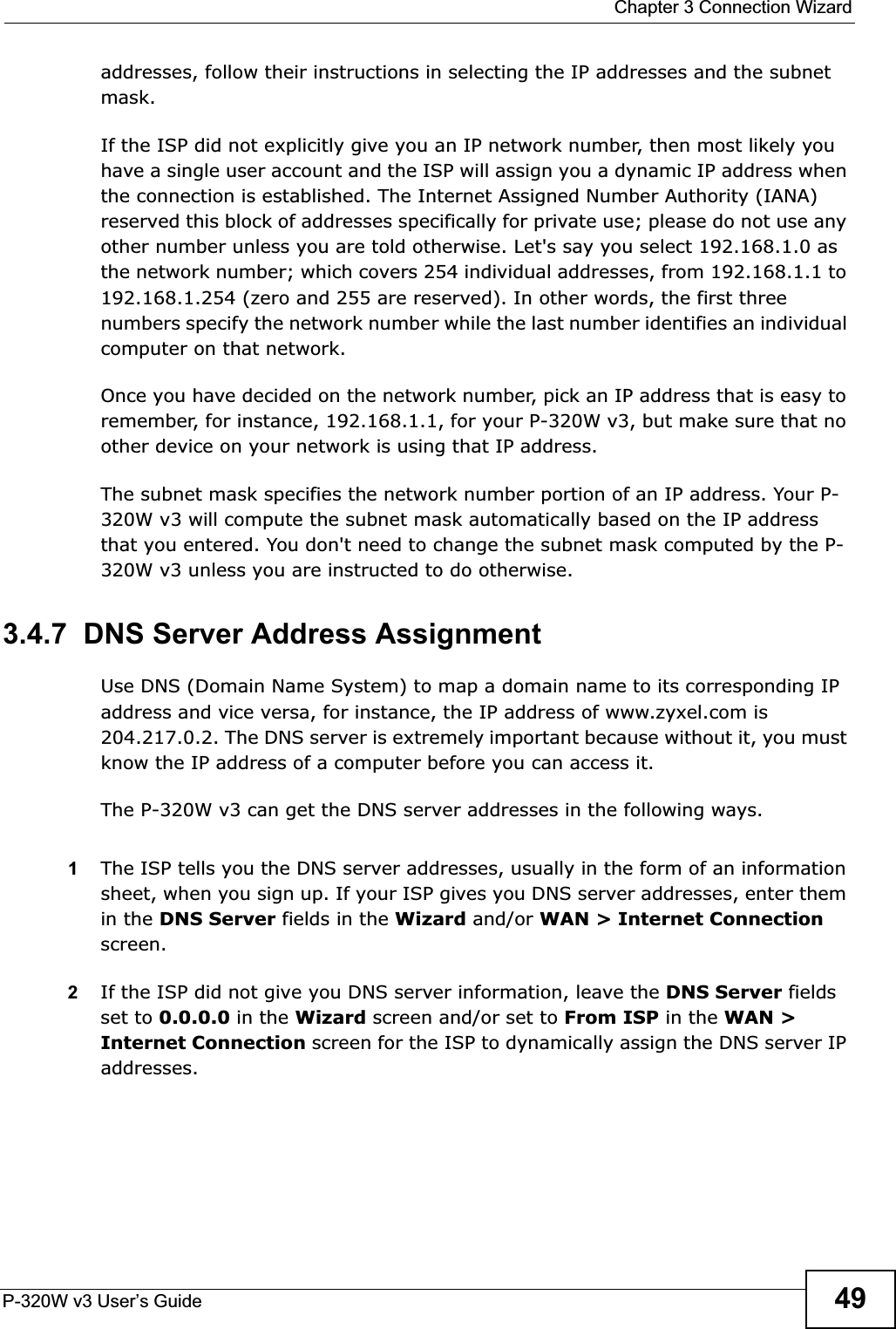  Chapter 3 Connection WizardP-320W v3 User’s Guide 49addresses, follow their instructions in selecting the IP addresses and the subnet mask.If the ISP did not explicitly give you an IP network number, then most likely you have a single user account and the ISP will assign you a dynamic IP address when the connection is established. The Internet Assigned Number Authority (IANA) reserved this block of addresses specifically for private use; please do not use any other number unless you are told otherwise. Let&apos;s say you select 192.168.1.0 as the network number; which covers 254 individual addresses, from 192.168.1.1 to 192.168.1.254 (zero and 255 are reserved). In other words, the first three numbers specify the network number while the last number identifies an individual computer on that network.Once you have decided on the network number, pick an IP address that is easy to remember, for instance, 192.168.1.1, for your P-320W v3, but make sure that no other device on your network is using that IP address.The subnet mask specifies the network number portion of an IP address. Your P-320W v3 will compute the subnet mask automatically based on the IP address that you entered. You don&apos;t need to change the subnet mask computed by the P-320W v3 unless you are instructed to do otherwise.3.4.7  DNS Server Address AssignmentUse DNS (Domain Name System) to map a domain name to its corresponding IP address and vice versa, for instance, the IP address of www.zyxel.com is 204.217.0.2. The DNS server is extremely important because without it, you must know the IP address of a computer before you can access it. The P-320W v3 can get the DNS server addresses in the following ways.1The ISP tells you the DNS server addresses, usually in the form of an information sheet, when you sign up. If your ISP gives you DNS server addresses, enter them in the DNS Server fields in the Wizard and/or WAN &gt; Internet Connectionscreen.2If the ISP did not give you DNS server information, leave the DNS Server fields set to 0.0.0.0 in the Wizard screen and/or set to From ISP in the WAN &gt;Internet Connection screen for the ISP to dynamically assign the DNS server IP addresses.