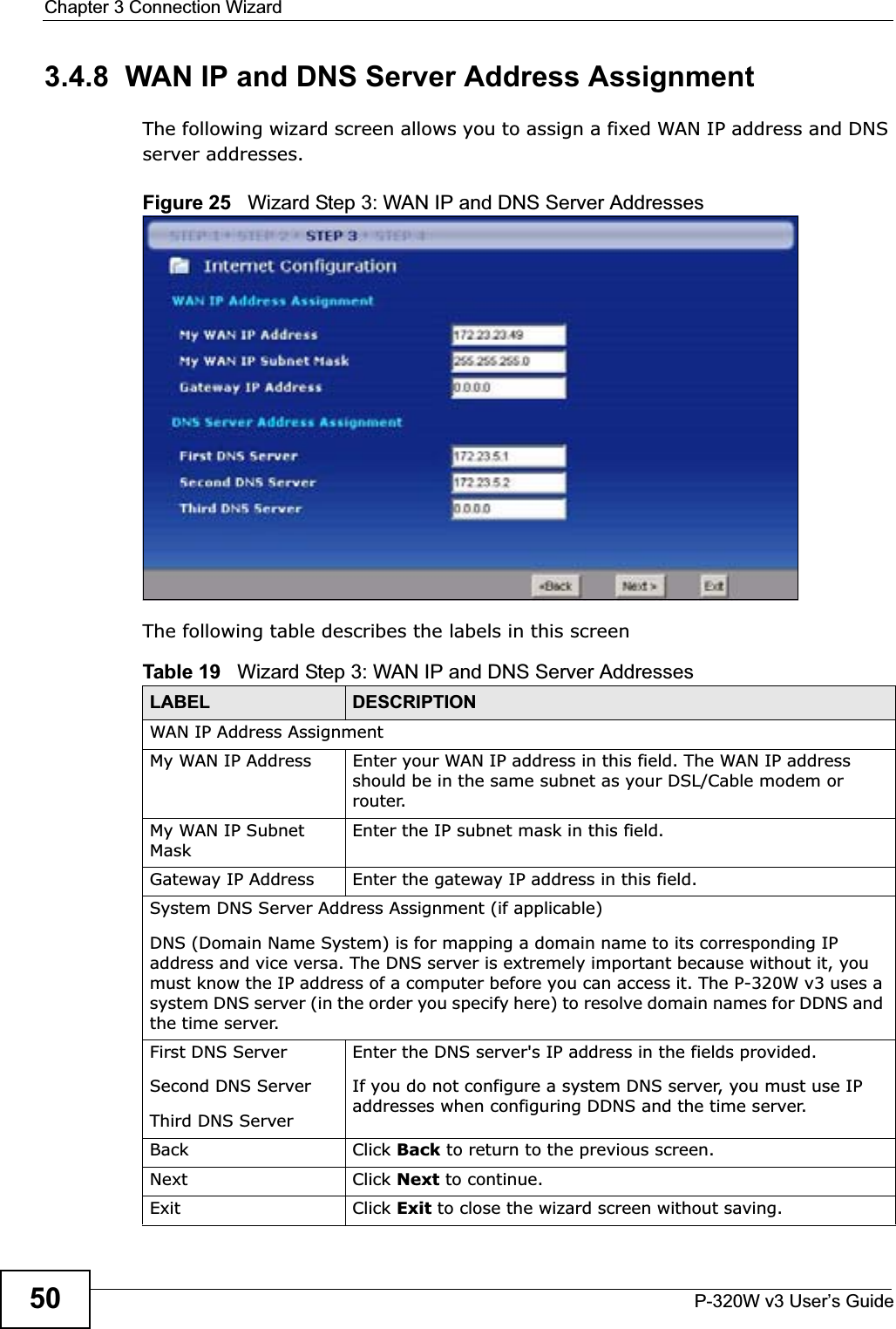 Chapter 3 Connection WizardP-320W v3 User’s Guide503.4.8  WAN IP and DNS Server Address AssignmentThe following wizard screen allows you to assign a fixed WAN IP address and DNS server addresses. Figure 25   Wizard Step 3: WAN IP and DNS Server AddressesThe following table describes the labels in this screenTable 19   Wizard Step 3: WAN IP and DNS Server AddressesLABEL DESCRIPTIONWAN IP Address Assignment My WAN IP Address Enter your WAN IP address in this field. The WAN IP address should be in the same subnet as your DSL/Cable modem or router.My WAN IP Subnet MaskEnter the IP subnet mask in this field.Gateway IP Address  Enter the gateway IP address in this field. System DNS Server Address Assignment (if applicable)DNS (Domain Name System) is for mapping a domain name to its corresponding IP address and vice versa. The DNS server is extremely important because without it, you must know the IP address of a computer before you can access it. The P-320W v3 uses a system DNS server (in the order you specify here) to resolve domain names for DDNS and the time server.First DNS ServerSecond DNS Server Third DNS Server Enter the DNS server&apos;s IP address in the fields provided.If you do not configure a system DNS server, you must use IP addresses when configuring DDNS and the time server.Back Click Back to return to the previous screen.Next Click Next to continue. Exit Click Exit to close the wizard screen without saving.