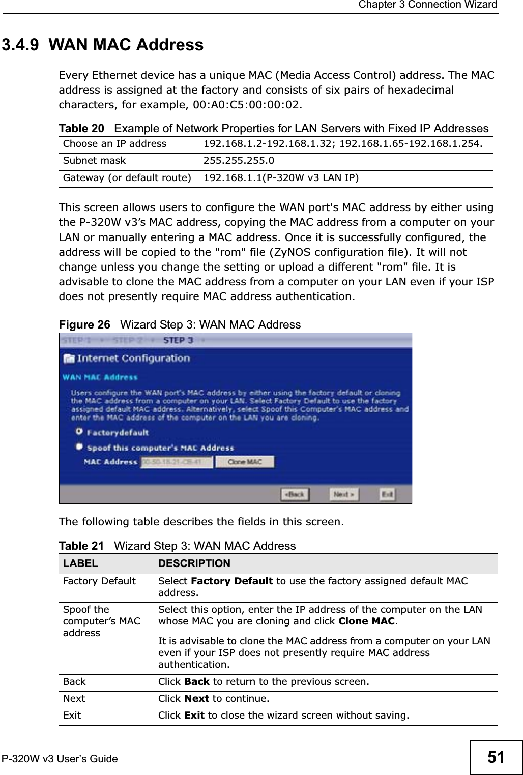  Chapter 3 Connection WizardP-320W v3 User’s Guide 513.4.9  WAN MAC AddressEvery Ethernet device has a unique MAC (Media Access Control) address. The MAC address is assigned at the factory and consists of six pairs of hexadecimal characters, for example, 00:A0:C5:00:00:02.This screen allows users to configure the WAN port&apos;s MAC address by either using the P-320W v3’s MAC address, copying the MAC address from a computer on your LAN or manually entering a MAC address. Once it is successfully configured, the address will be copied to the &quot;rom&quot; file (ZyNOS configuration file). It will not change unless you change the setting or upload a different &quot;rom&quot; file. It is advisable to clone the MAC address from a computer on your LAN even if your ISP does not presently require MAC address authentication.Figure 26   Wizard Step 3: WAN MAC AddressThe following table describes the fields in this screen.Table 20   Example of Network Properties for LAN Servers with Fixed IP AddressesChoose an IP address 192.168.1.2-192.168.1.32; 192.168.1.65-192.168.1.254.Subnet mask  255.255.255.0Gateway (or default route) 192.168.1.1(P-320W v3 LAN IP)Table 21   Wizard Step 3: WAN MAC AddressLABEL DESCRIPTIONFactory Default Select Factory Default to use the factory assigned default MAC address.Spoof the computer’s MAC addressSelect this option, enter the IP address of the computer on the LAN whose MAC you are cloning and click Clone MAC.It is advisable to clone the MAC address from a computer on your LAN even if your ISP does not presently require MAC address authentication.Back Click Back to return to the previous screen.Next Click Next to continue. Exit Click Exit to close the wizard screen without saving.
