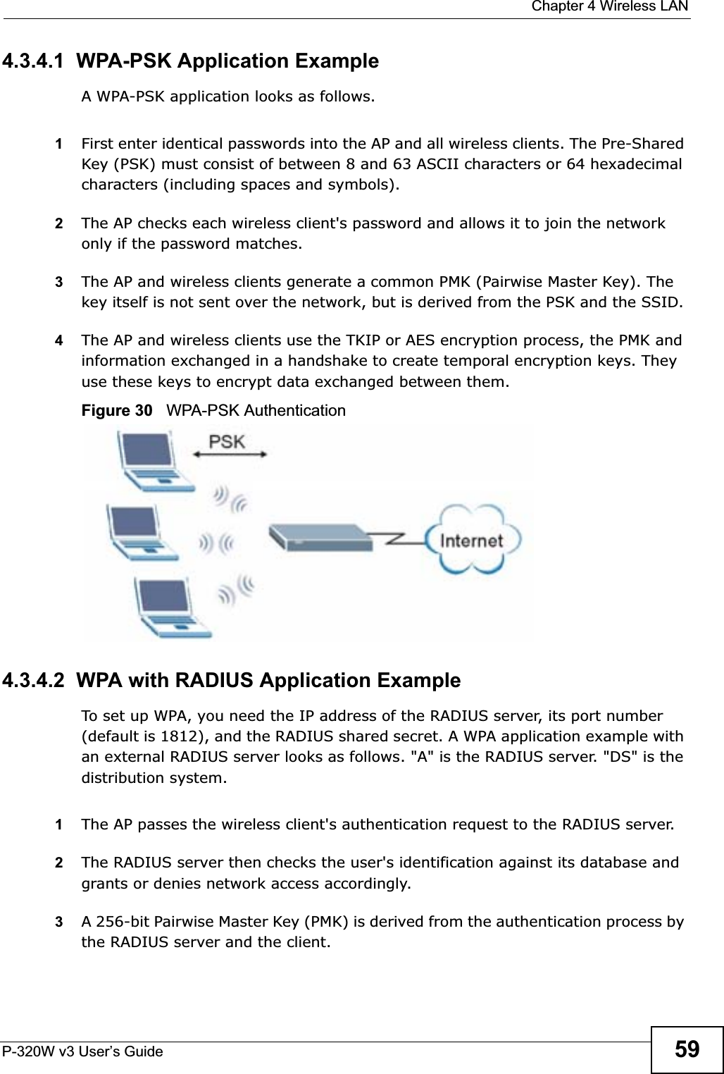  Chapter 4 Wireless LANP-320W v3 User’s Guide 594.3.4.1  WPA-PSK Application ExampleA WPA-PSK application looks as follows.1First enter identical passwords into the AP and all wireless clients. The Pre-Shared Key (PSK) must consist of between 8 and 63 ASCII characters or 64 hexadecimal characters (including spaces and symbols).2The AP checks each wireless client&apos;s password and allows it to join the network only if the password matches.3The AP and wireless clients generate a common PMK (Pairwise Master Key). The key itself is not sent over the network, but is derived from the PSK and the SSID. 4The AP and wireless clients use the TKIP or AES encryption process, the PMK and information exchanged in a handshake to create temporal encryption keys. They use these keys to encrypt data exchanged between them.Figure 30   WPA-PSK Authentication4.3.4.2  WPA with RADIUS Application ExampleTo set up WPA, you need the IP address of the RADIUS server, its port number (default is 1812), and the RADIUS shared secret. A WPA application example with an external RADIUS server looks as follows. &quot;A&quot; is the RADIUS server. &quot;DS&quot; is the distribution system.1The AP passes the wireless client&apos;s authentication request to the RADIUS server.2The RADIUS server then checks the user&apos;s identification against its database and grants or denies network access accordingly.3A 256-bit Pairwise Master Key (PMK) is derived from the authentication process by the RADIUS server and the client.