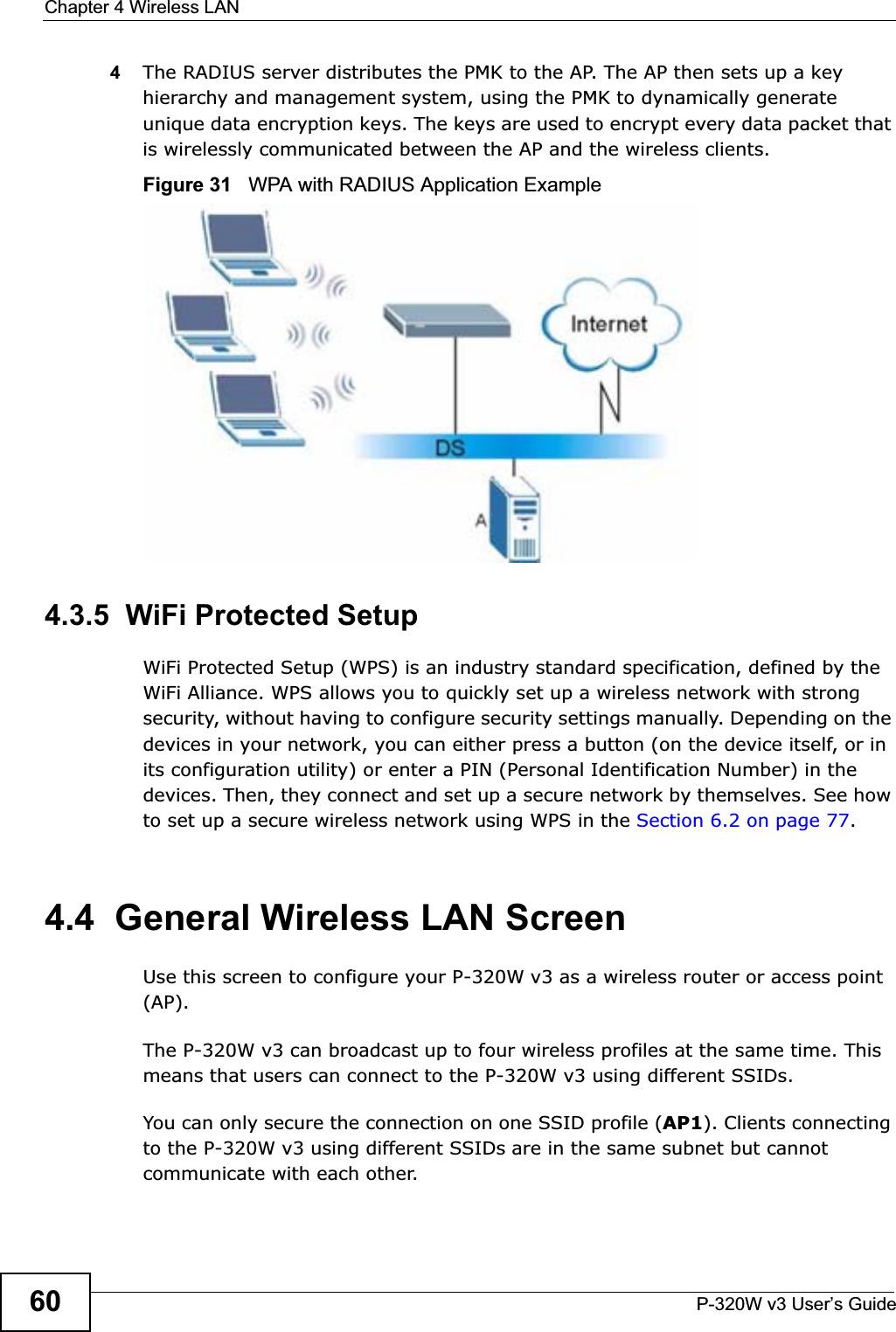 Chapter 4 Wireless LANP-320W v3 User’s Guide604The RADIUS server distributes the PMK to the AP. The AP then sets up a key hierarchy and management system, using the PMK to dynamically generate unique data encryption keys. The keys are used to encrypt every data packet that is wirelessly communicated between the AP and the wireless clients.Figure 31   WPA with RADIUS Application Example4.3.5  WiFi Protected SetupWiFi Protected Setup (WPS) is an industry standard specification, defined by the WiFi Alliance. WPS allows you to quickly set up a wireless network with strong security, without having to configure security settings manually. Depending on the devices in your network, you can either press a button (on the device itself, or in its configuration utility) or enter a PIN (Personal Identification Number) in the devices. Then, they connect and set up a secure network by themselves. See how to set up a secure wireless network using WPS in the Section 6.2 on page 77.4.4  General Wireless LAN Screen Use this screen to configure your P-320W v3 as a wireless router or access point (AP).The P-320W v3 can broadcast up to four wireless profiles at the same time. This means that users can connect to the P-320W v3 using different SSIDs.You can only secure the connection on one SSID profile (AP1). Clients connecting to the P-320W v3 using different SSIDs are in the same subnet but cannot communicate with each other.  