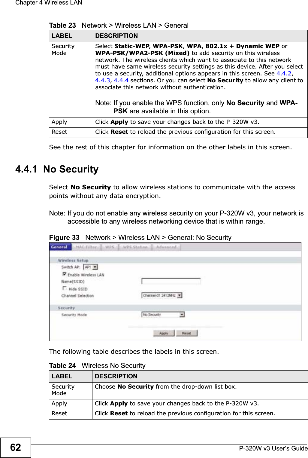 Chapter 4 Wireless LANP-320W v3 User’s Guide62See the rest of this chapter for information on the other labels in this screen. 4.4.1  No SecuritySelect No Security to allow wireless stations to communicate with the access points without any data encryption. Note: If you do not enable any wireless security on your P-320W v3, your network is accessible to any wireless networking device that is within range.Figure 33   Network &gt; Wireless LAN &gt; General: No SecurityThe following table describes the labels in this screen.Security ModeSelect Static-WEP,WPA-PSK,WPA,802.1x + Dynamic WEP or WPA-PSK/WPA2-PSK (Mixed) to add security on this wireless network. The wireless clients which want to associate to this network must have same wireless security settings as this device. After you select to use a security, additional options appears in this screen. See 4.4.2,4.4.3,4.4.4 sections. Or you can select No Security to allow any client to associate this network without authentication.Note: If you enable the WPS function, only No Security and WPA-PSK are available in this option.Apply Click Apply to save your changes back to the P-320W v3.Reset Click Reset to reload the previous configuration for this screen.Table 23   Network &gt; Wireless LAN &gt; GeneralLABEL DESCRIPTIONTable 24   Wireless No SecurityLABEL DESCRIPTIONSecurity ModeChoose No Security from the drop-down list box.Apply Click Apply to save your changes back to the P-320W v3.Reset Click Reset to reload the previous configuration for this screen.