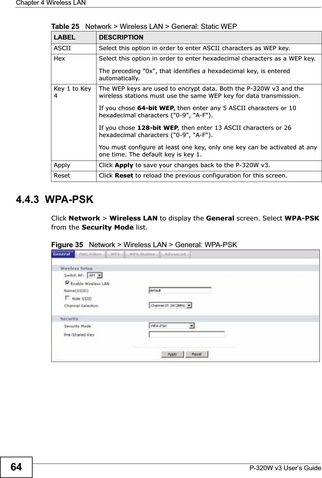 Chapter 4 Wireless LANP-320W v3 User’s Guide644.4.3  WPA-PSKClick Network &gt; Wireless LAN to display the General screen. Select WPA-PSKfrom the Security Mode list.Figure 35   Network &gt; Wireless LAN &gt; General: WPA-PSKASCII Select this option in order to enter ASCII characters as WEP key. Hex Select this option in order to enter hexadecimal characters as a WEP key. The preceding &quot;0x&quot;, that identifies a hexadecimal key, is entered automatically.Key 1 to Key 4The WEP keys are used to encrypt data. Both the P-320W v3 and the wireless stations must use the same WEP key for data transmission.If you chose 64-bit WEP, then enter any 5 ASCII characters or 10 hexadecimal characters (&quot;0-9&quot;, &quot;A-F&quot;).If you chose 128-bit WEP, then enter 13 ASCII characters or 26 hexadecimal characters (&quot;0-9&quot;, &quot;A-F&quot;). You must configure at least one key, only one key can be activated at any one time. The default key is key 1.Apply Click Apply to save your changes back to the P-320W v3.Reset Click Reset to reload the previous configuration for this screen.Table 25   Network &gt; Wireless LAN &gt; General: Static WEPLABEL DESCRIPTION