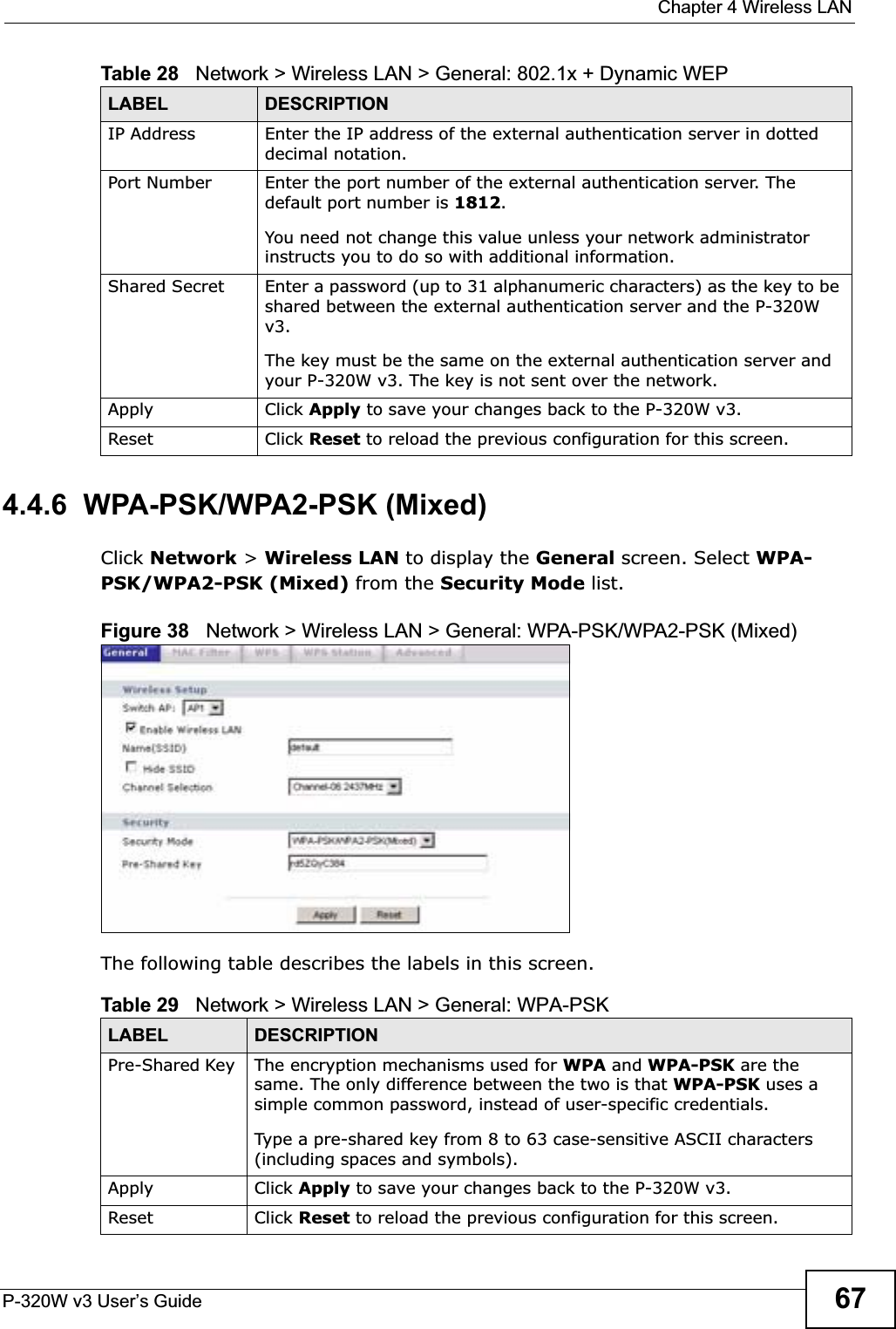  Chapter 4 Wireless LANP-320W v3 User’s Guide 674.4.6  WPA-PSK/WPA2-PSK (Mixed)Click Network &gt; Wireless LAN to display the General screen. Select WPA-PSK/WPA2-PSK (Mixed) from the Security Mode list.Figure 38   Network &gt; Wireless LAN &gt; General: WPA-PSK/WPA2-PSK (Mixed)The following table describes the labels in this screen.IP Address Enter the IP address of the external authentication server in dotted decimal notation.Port Number Enter the port number of the external authentication server. The default port number is 1812.You need not change this value unless your network administrator instructs you to do so with additional information. Shared Secret Enter a password (up to 31 alphanumeric characters) as the key to be shared between the external authentication server and the P-320W v3.The key must be the same on the external authentication server and your P-320W v3. The key is not sent over the network. Apply Click Apply to save your changes back to the P-320W v3.Reset Click Reset to reload the previous configuration for this screen.Table 28   Network &gt; Wireless LAN &gt; General: 802.1x + Dynamic WEPLABEL DESCRIPTIONTable 29   Network &gt; Wireless LAN &gt; General: WPA-PSKLABEL DESCRIPTIONPre-Shared Key  The encryption mechanisms used for WPA and WPA-PSK are the same. The only difference between the two is that WPA-PSK uses a simple common password, instead of user-specific credentials.Type a pre-shared key from 8 to 63 case-sensitive ASCII characters (including spaces and symbols).Apply Click Apply to save your changes back to the P-320W v3.Reset Click Reset to reload the previous configuration for this screen.