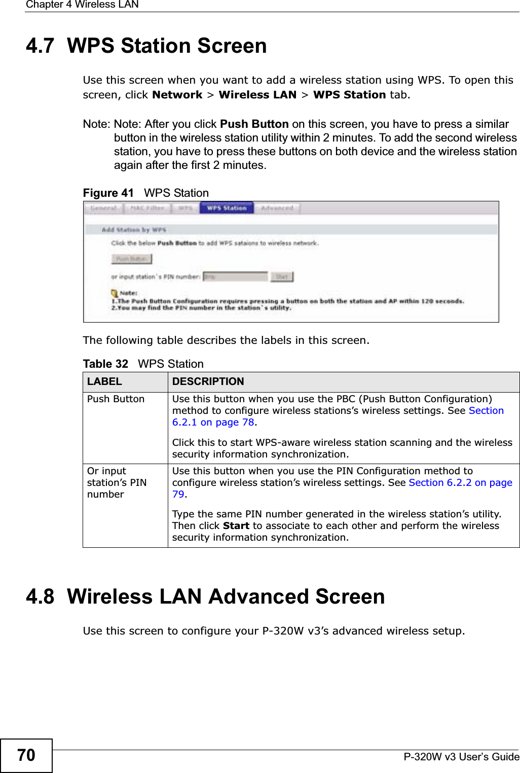 Chapter 4 Wireless LANP-320W v3 User’s Guide704.7  WPS Station ScreenUse this screen when you want to add a wireless station using WPS. To open this screen, click Network &gt; Wireless LAN &gt; WPS Station tab.Note: Note: After you click Push Button on this screen, you have to press a similar button in the wireless station utility within 2 minutes. To add the second wireless station, you have to press these buttons on both device and the wireless station again after the first 2 minutes.Figure 41   WPS StationThe following table describes the labels in this screen.4.8  Wireless LAN Advanced ScreenUse this screen to configure your P-320W v3’s advanced wireless setup.Table 32   WPS StationLABEL DESCRIPTIONPush Button Use this button when you use the PBC (Push Button Configuration) method to configure wireless stations’s wireless settings. See Section 6.2.1 on page 78.Click this to start WPS-aware wireless station scanning and the wireless security information synchronization. Or input station’s PIN numberUse this button when you use the PIN Configuration method to configure wireless station’s wireless settings. See Section 6.2.2 on page 79.Type the same PIN number generated in the wireless station’s utility. Then click Start to associate to each other and perform the wireless security information synchronization. 