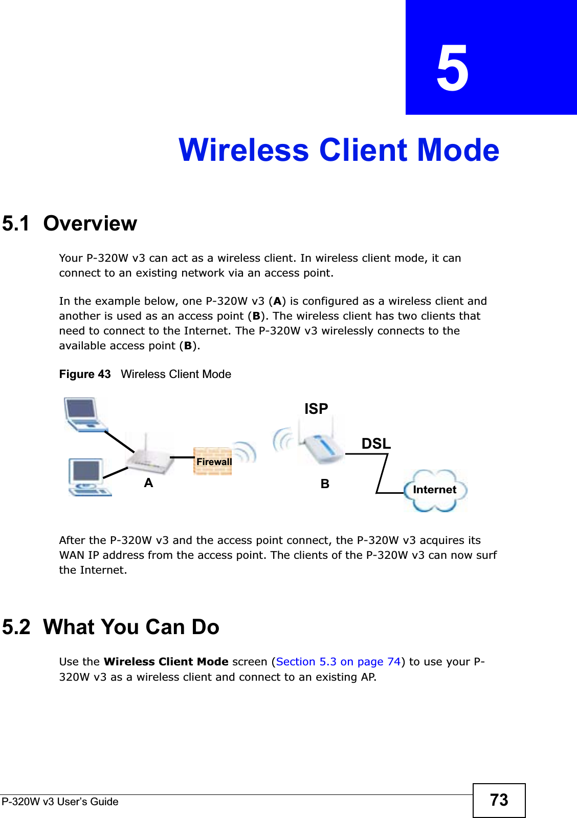 P-320W v3 User’s Guide 73CHAPTER  5 Wireless Client Mode5.1  OverviewYour P-320W v3 can act as a wireless client. In wireless client mode, it can connect to an existing network via an access point.In the example below, one P-320W v3 (A) is configured as a wireless client and another is used as an access point (B). The wireless client has two clients that need to connect to the Internet. The P-320W v3 wirelessly connects to the available access point (B). Figure 43   Wireless Client ModeAfter the P-320W v3 and the access point connect, the P-320W v3 acquires its WAN IP address from the access point. The clients of the P-320W v3 can now surf the Internet. 5.2  What You Can DoUse the Wireless Client Mode screen (Section 5.3 on page 74) to use your P-320W v3 as a wireless client and connect to an existing AP.ABInternetDSLFirewallISP