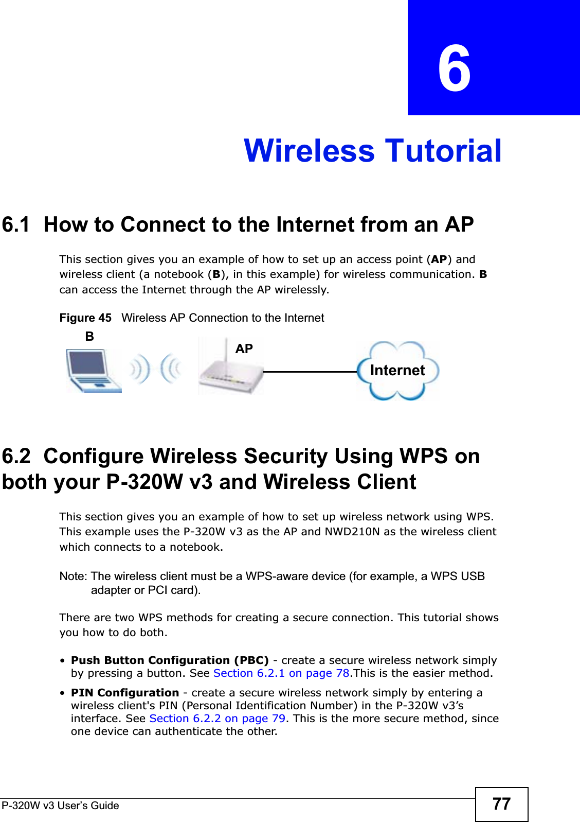 P-320W v3 User’s Guide 77CHAPTER  6 Wireless Tutorial6.1  How to Connect to the Internet from an APThis section gives you an example of how to set up an access point (AP) and wireless client (a notebook (B), in this example) for wireless communication. Bcan access the Internet through the AP wirelessly. Figure 45   Wireless AP Connection to the Internet6.2  Configure Wireless Security Using WPS on both your P-320W v3 and Wireless ClientThis section gives you an example of how to set up wireless network using WPS. This example uses the P-320W v3 as the AP and NWD210N as the wireless client which connects to a notebook. Note: The wireless client must be a WPS-aware device (for example, a WPS USB adapter or PCI card).There are two WPS methods for creating a secure connection. This tutorial shows you how to do both.•Push Button Configuration (PBC) - create a secure wireless network simply by pressing a button. See Section 6.2.1 on page 78.This is the easier method.•PIN Configuration - create a secure wireless network simply by entering a wireless client&apos;s PIN (Personal Identification Number) in the P-320W v3’s interface. See Section 6.2.2 on page 79. This is the more secure method, since one device can authenticate the other.InternetAPB