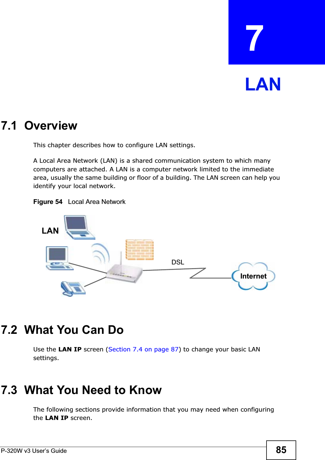 P-320W v3 User’s Guide 85CHAPTER  7 LAN7.1  OverviewThis chapter describes how to configure LAN settings.A Local Area Network (LAN) is a shared communication system to which many computers are attached. A LAN is a computer network limited to the immediate area, usually the same building or floor of a building. The LAN screen can help you identify your local network.Figure 54   Local Area Network7.2  What You Can DoUse the LAN IP screen (Section 7.4 on page 87) to change your basic LAN settings.7.3  What You Need to KnowThe following sections provide information that you may need when configuring the LAN IP screen.DSLLANInternet