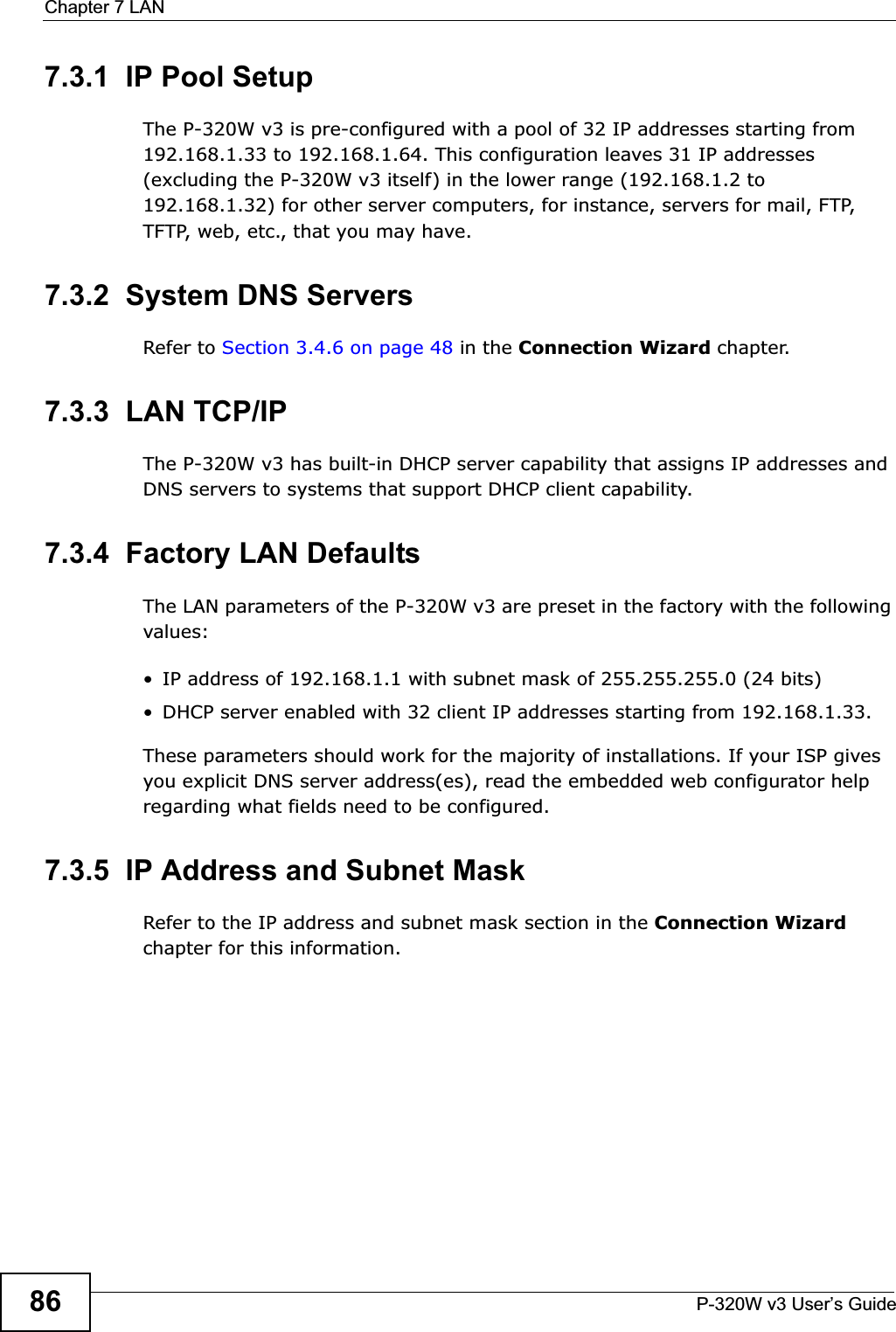 Chapter 7 LANP-320W v3 User’s Guide867.3.1  IP Pool SetupThe P-320W v3 is pre-configured with a pool of 32 IP addresses starting from 192.168.1.33 to 192.168.1.64. This configuration leaves 31 IP addresses (excluding the P-320W v3 itself) in the lower range (192.168.1.2 to 192.168.1.32) for other server computers, for instance, servers for mail, FTP, TFTP, web, etc., that you may have.7.3.2  System DNS ServersRefer to Section 3.4.6 on page 48 in the Connection Wizard chapter.7.3.3  LAN TCP/IP The P-320W v3 has built-in DHCP server capability that assigns IP addresses and DNS servers to systems that support DHCP client capability.7.3.4  Factory LAN DefaultsThe LAN parameters of the P-320W v3 are preset in the factory with the following values:• IP address of 192.168.1.1 with subnet mask of 255.255.255.0 (24 bits)• DHCP server enabled with 32 client IP addresses starting from 192.168.1.33. These parameters should work for the majority of installations. If your ISP gives you explicit DNS server address(es), read the embedded web configurator help regarding what fields need to be configured.7.3.5  IP Address and Subnet MaskRefer to the IP address and subnet mask section in the Connection Wizardchapter for this information.