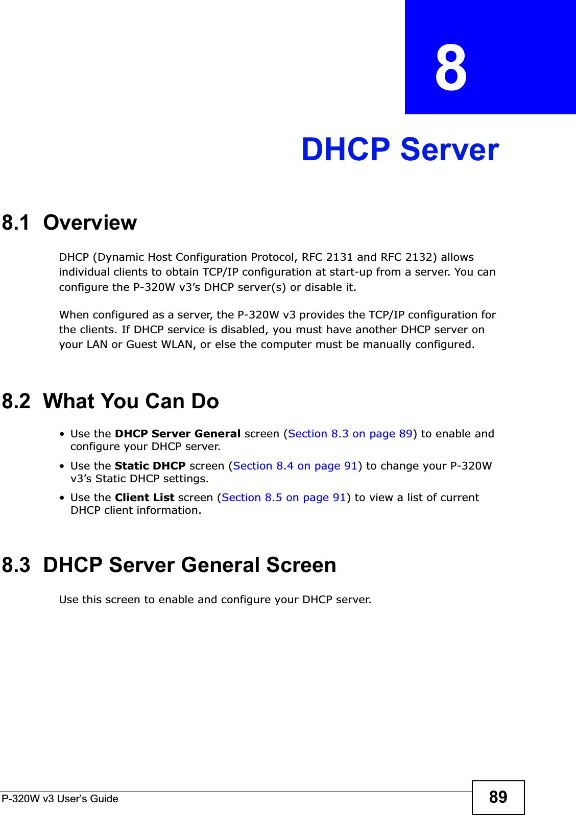 P-320W v3 User’s Guide 89CHAPTER  8 DHCP Server8.1  OverviewDHCP (Dynamic Host Configuration Protocol, RFC 2131 and RFC 2132) allows individual clients to obtain TCP/IP configuration at start-up from a server. You can configure the P-320W v3’s DHCP server(s) or disable it. When configured as a server, the P-320W v3 provides the TCP/IP configuration for the clients. If DHCP service is disabled, you must have another DHCP server on your LAN or Guest WLAN, or else the computer must be manually configured.8.2  What You Can Do•Use the DHCP Server General screen (Section 8.3 on page 89) to enable and configure your DHCP server.•Use the Static DHCP screen (Section 8.4 on page 91) to change your P-320W v3’s Static DHCP settings.•Use the Client List screen (Section 8.5 on page 91) to view a list of current DHCP client information.8.3  DHCP Server General ScreenUse this screen to enable and configure your DHCP server.