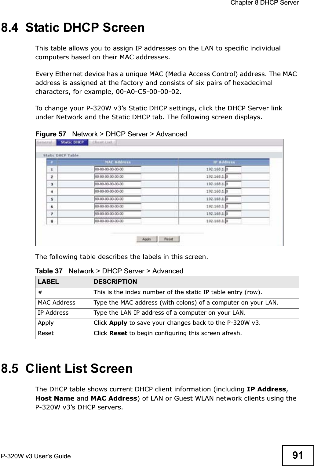  Chapter 8 DHCP ServerP-320W v3 User’s Guide 918.4  Static DHCP Screen    This table allows you to assign IP addresses on the LAN to specific individual computers based on their MAC addresses.Every Ethernet device has a unique MAC (Media Access Control) address. The MAC address is assigned at the factory and consists of six pairs of hexadecimal characters, for example, 00-A0-C5-00-00-02.To change your P-320W v3’s Static DHCP settings, click the DHCP Server link under Network and the Static DHCP tab. The following screen displays.Figure 57   Network &gt; DHCP Server &gt; Advanced The following table describes the labels in this screen.8.5  Client List ScreenThe DHCP table shows current DHCP client information (including IP Address,Host Name and MAC Address) of LAN or Guest WLAN network clients using the P-320W v3’s DHCP servers.Table 37   Network &gt; DHCP Server &gt; AdvancedLABEL DESCRIPTION# This is the index number of the static IP table entry (row).MAC Address Type the MAC address (with colons) of a computer on your LAN.IP Address Type the LAN IP address of a computer on your LAN.Apply Click Apply to save your changes back to the P-320W v3.Reset Click Reset to begin configuring this screen afresh.