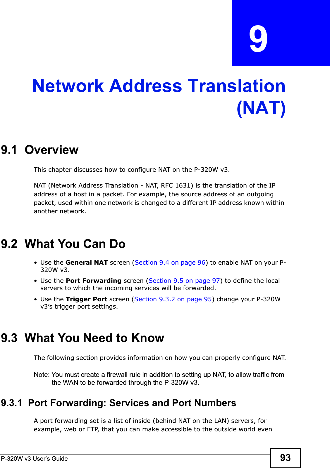 P-320W v3 User’s Guide 93CHAPTER  9 Network Address Translation(NAT)9.1  OverviewThis chapter discusses how to configure NAT on the P-320W v3.NAT (Network Address Translation - NAT, RFC 1631) is the translation of the IP address of a host in a packet. For example, the source address of an outgoing packet, used within one network is changed to a different IP address known within another network.9.2  What You Can Do•Use the General NAT screen (Section 9.4 on page 96) to enable NAT on your P-320W v3.•Use the Port Forwarding screen (Section 9.5 on page 97) to define the local servers to which the incoming services will be forwarded.•Use the Trigger Port screen (Section 9.3.2 on page 95) change your P-320W v3’s trigger port settings.9.3  What You Need to KnowThe following section provides information on how you can properly configure NAT.Note: You must create a firewall rule in addition to setting up NAT, to allow traffic from the WAN to be forwarded through the P-320W v3.9.3.1  Port Forwarding: Services and Port NumbersA port forwarding set is a list of inside (behind NAT on the LAN) servers, for example, web or FTP, that you can make accessible to the outside world even 