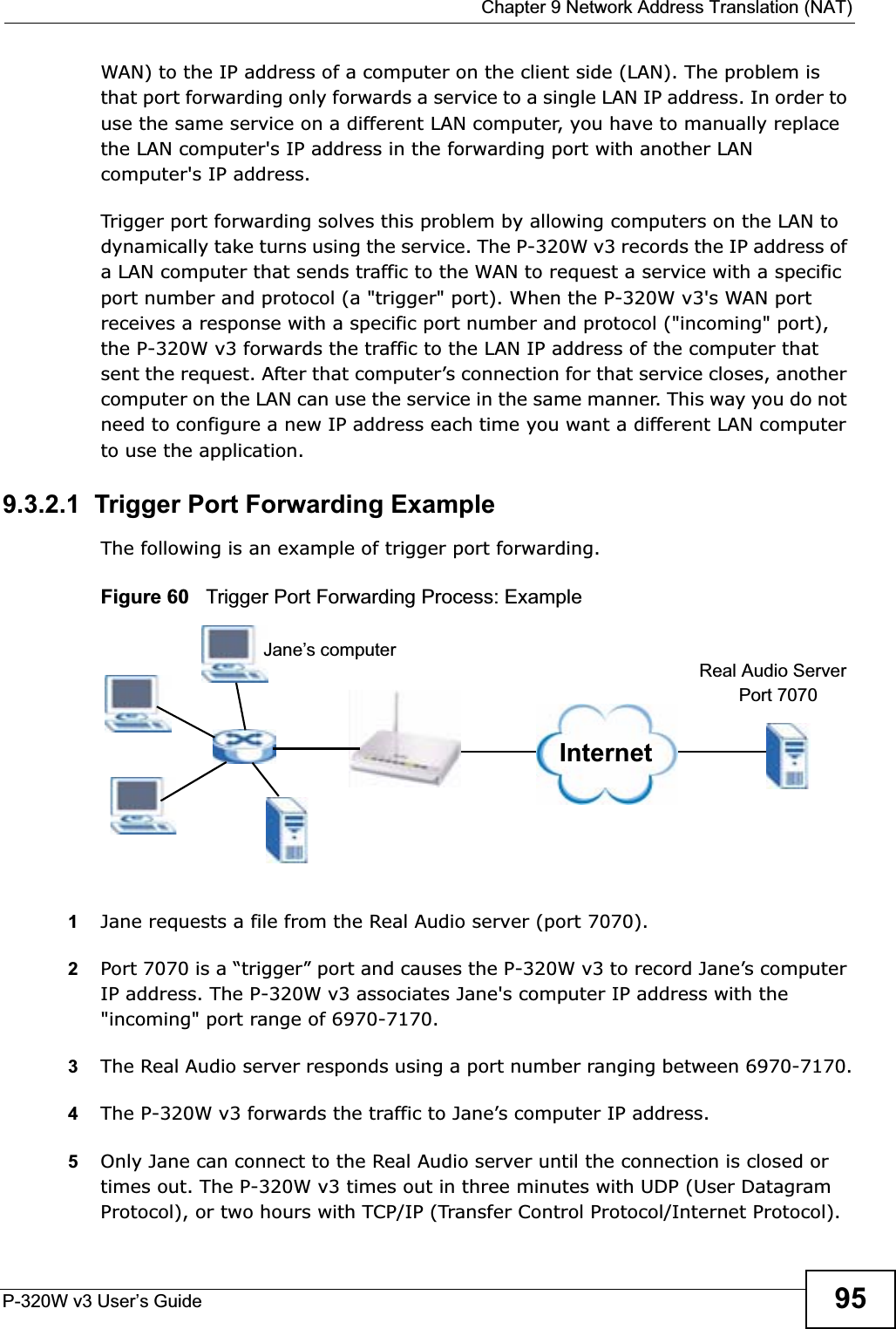  Chapter 9 Network Address Translation (NAT)P-320W v3 User’s Guide 95WAN) to the IP address of a computer on the client side (LAN). The problem is that port forwarding only forwards a service to a single LAN IP address. In order to use the same service on a different LAN computer, you have to manually replace the LAN computer&apos;s IP address in the forwarding port with another LAN computer&apos;s IP address. Trigger port forwarding solves this problem by allowing computers on the LAN to dynamically take turns using the service. The P-320W v3 records the IP address of a LAN computer that sends traffic to the WAN to request a service with a specific port number and protocol (a &quot;trigger&quot; port). When the P-320W v3&apos;s WAN port receives a response with a specific port number and protocol (&quot;incoming&quot; port), the P-320W v3 forwards the traffic to the LAN IP address of the computer that sent the request. After that computer’s connection for that service closes, another computer on the LAN can use the service in the same manner. This way you do not need to configure a new IP address each time you want a different LAN computer to use the application.9.3.2.1  Trigger Port Forwarding Example The following is an example of trigger port forwarding.Figure 60   Trigger Port Forwarding Process: Example1Jane requests a file from the Real Audio server (port 7070).2Port 7070 is a “trigger” port and causes the P-320W v3 to record Jane’s computer IP address. The P-320W v3 associates Jane&apos;s computer IP address with the &quot;incoming&quot; port range of 6970-7170.3The Real Audio server responds using a port number ranging between 6970-7170.4The P-320W v3 forwards the traffic to Jane’s computer IP address. 5Only Jane can connect to the Real Audio server until the connection is closed or times out. The P-320W v3 times out in three minutes with UDP (User Datagram Protocol), or two hours with TCP/IP (Transfer Control Protocol/Internet Protocol). InternetJane’s computerReal Audio ServerPort 7070