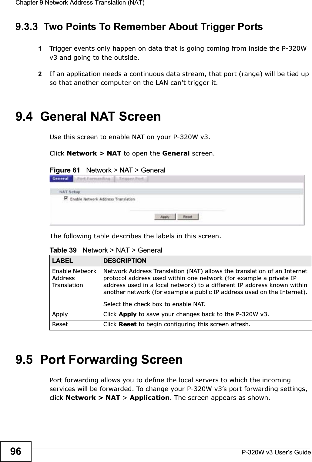 Chapter 9 Network Address Translation (NAT)P-320W v3 User’s Guide969.3.3  Two Points To Remember About Trigger Ports1Trigger events only happen on data that is going coming from inside the P-320W v3 and going to the outside.2If an application needs a continuous data stream, that port (range) will be tied up so that another computer on the LAN can’t trigger it.9.4  General NAT ScreenUse this screen to enable NAT on your P-320W v3.Click Network &gt; NAT to open the General screen.Figure 61   Network &gt; NAT &gt; General The following table describes the labels in this screen.9.5  Port Forwarding ScreenPort forwarding allows you to define the local servers to which the incoming services will be forwarded. To change your P-320W v3’s port forwarding settings, click Network &gt; NAT &gt; Application. The screen appears as shown.Table 39   Network &gt; NAT &gt; GeneralLABEL DESCRIPTIONEnable Network AddressTranslationNetwork Address Translation (NAT) allows the translation of an Internet protocol address used within one network (for example a private IP address used in a local network) to a different IP address known within another network (for example a public IP address used on the Internet). Select the check box to enable NAT.Apply Click Apply to save your changes back to the P-320W v3.Reset Click Reset to begin configuring this screen afresh.