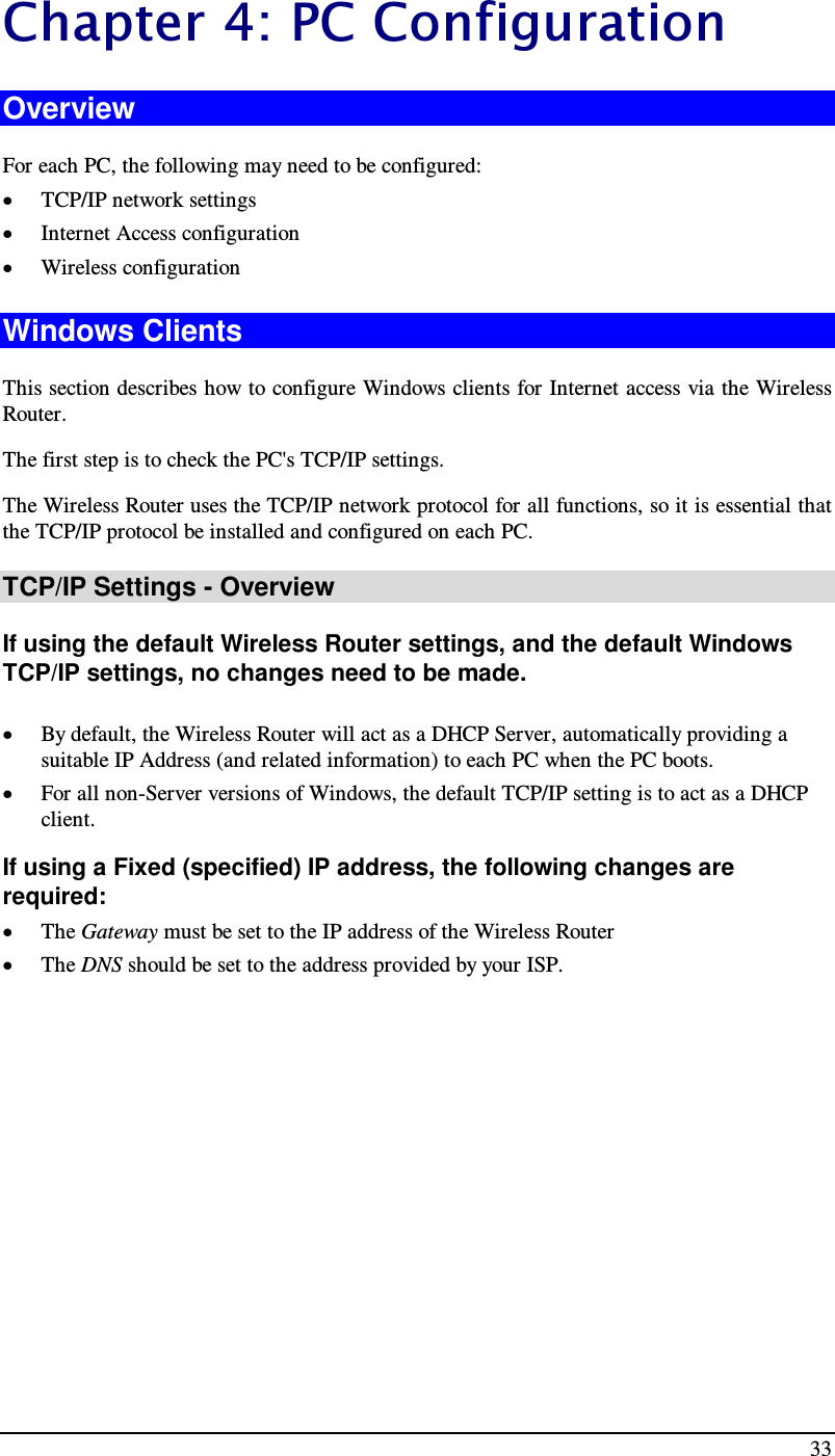  33 Chapter 4 : P C Co n f i g u rati o n  Overview For each PC, the following may need to be configured: • TCP/IP network settings • Internet Access configuration • Wireless configuration Windows Clients This section describes how to configure Windows clients for Internet access via the Wireless Router. The first step is to check the PC&apos;s TCP/IP settings.  The Wireless Router uses the TCP/IP network protocol for all functions, so it is essential that the TCP/IP protocol be installed and configured on each PC. TCP/IP Settings - Overview If using the default Wireless Router settings, and the default Windows TCP/IP settings, no changes need to be made.  • By default, the Wireless Router will act as a DHCP Server, automatically providing a suitable IP Address (and related information) to each PC when the PC boots. • For all non-Server versions of Windows, the default TCP/IP setting is to act as a DHCP client. If using a Fixed (specified) IP address, the following changes are required: • The Gateway must be set to the IP address of the Wireless Router • The DNS should be set to the address provided by your ISP.   