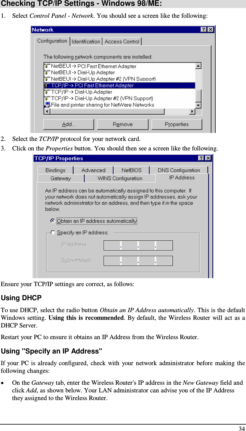  34 Checking TCP/IP Settings - Windows 98/ME: 1. Select Control Panel - Network. You should see a screen like the following:  2. Select the TCP/IP protocol for your network card. 3. Click on the Properties button. You should then see a screen like the following.  Ensure your TCP/IP settings are correct, as follows: Using DHCP To use DHCP, select the radio button Obtain an IP Address automatically. This is the default Windows setting. Using this is recommended. By default, the Wireless Router will act  as  a DHCP Server. Restart your PC to ensure it obtains an IP Address from the Wireless Router. Using &quot;Specify an IP Address&quot; If your  PC  is  already configured,  check with  your  network  administrator  before  making  the following changes: • On the Gateway tab, enter the Wireless Router&apos;s IP address in the New Gateway field and click Add, as shown below. Your LAN administrator can advise you of the IP Address they assigned to the Wireless Router. 