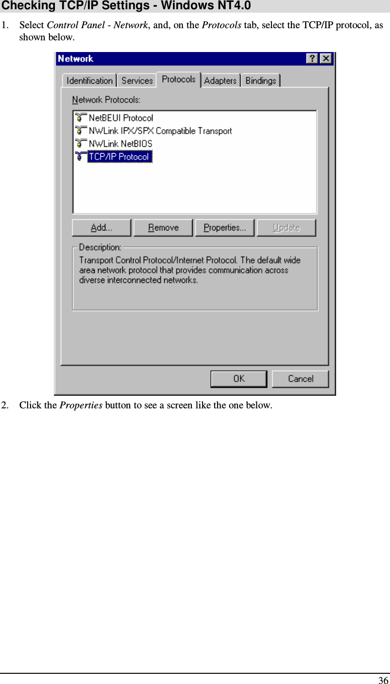  36 Checking TCP/IP Settings - Windows NT4.0 1. Select Control Panel - Network, and, on the Protocols tab, select the TCP/IP protocol, as shown below.  2. Click the Properties button to see a screen like the one below. 