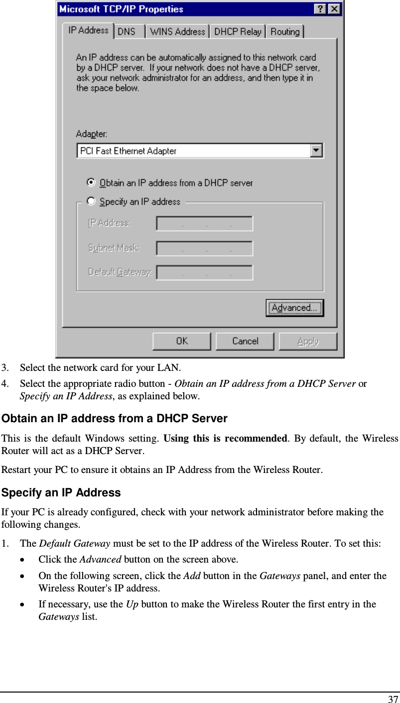  37  3. Select the network card for your LAN. 4. Select the appropriate radio button - Obtain an IP address from a DHCP Server or Specify an IP Address, as explained below. Obtain an IP address from a DHCP Server This  is  the  default  Windows  setting.  Using  this  is  recommended.  By  default,  the  Wireless Router will act as a DHCP Server. Restart your PC to ensure it obtains an IP Address from the Wireless Router. Specify an IP Address If your PC is already configured, check with your network administrator before making the following changes. 1. The Default Gateway must be set to the IP address of the Wireless Router. To set this: • Click the Advanced button on the screen above. • On the following screen, click the Add button in the Gateways panel, and enter the Wireless Router&apos;s IP address. • If necessary, use the Up button to make the Wireless Router the first entry in the Gateways list. 