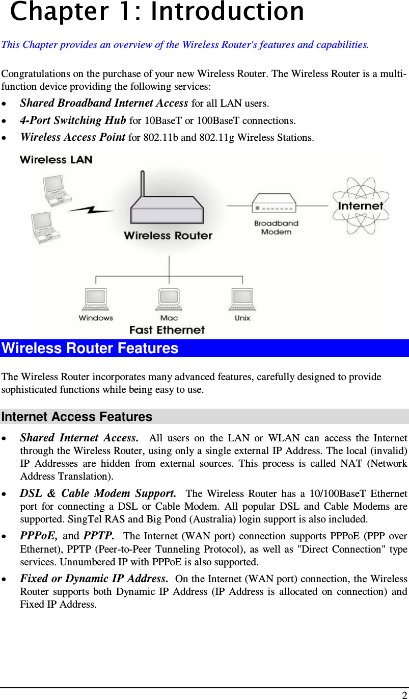  2   Chapter 1: I n tro d u c ti o n  This Chapter provides an overview of the Wireless Router&apos;s features and capabilities. Congratulations on the purchase of your new Wireless Router. The Wireless Router is a multi-function device providing the following services: • Shared Broadband Internet Access for all LAN users. • 4-Port Switching Hub for 10BaseT or 100BaseT connections. • Wireless Access Point for 802.11b and 802.11g Wireless Stations.  Wireless Router Features The Wireless Router incorporates many advanced features, carefully designed to provide sophisticated functions while being easy to use. Internet Access Features • Shared  Internet  Access.    All  users  on  the  LAN  or  WLAN  can  access  the  Internet through the Wireless Router, using only a single external IP Address. The local (invalid) IP  Addresses  are  hidden  from  external  sources.  This  process  is  called  NAT  (Network Address Translation). • DSL  &amp;  Cable  Modem  Support.    The  Wireless  Router  has  a  10/100BaseT  Ethernet port  for  connecting  a  DSL  or  Cable  Modem.  All  popular  DSL  and  Cable  Modems  are supported. SingTel RAS and Big Pond (Australia) login support is also included. • PPPoE,  and  PPTP.  The Internet (WAN port)  connection  supports  PPPoE  (PPP  over Ethernet), PPTP (Peer-to-Peer Tunneling Protocol),  as well  as &quot;Direct Connection&quot; type services. Unnumbered IP with PPPoE is also supported. • Fixed or Dynamic IP Address.  On the Internet (WAN port) connection, the Wireless Router  supports  both  Dynamic  IP  Address (IP  Address is  allocated  on  connection)  and Fixed IP Address. 