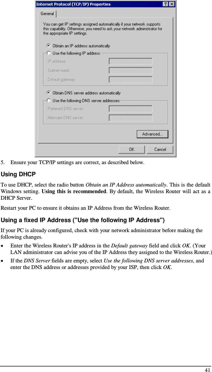  41  5. Ensure your TCP/IP settings are correct, as described below. Using DHCP To use DHCP, select the radio button Obtain an IP Address automatically. This is the default Windows setting. Using this is recommended. By default, the Wireless Router will act  as  a DHCP Server. Restart your PC to ensure it obtains an IP Address from the Wireless Router. Using a fixed IP Address (&quot;Use the following IP Address&quot;) If your PC is already configured, check with your network administrator before making the following changes. • Enter the Wireless Router&apos;s IP address in the Default gateway field and click OK. (Your LAN administrator can advise you of the IP Address they assigned to the Wireless Router.) • If the DNS Server fields are empty, select Use the following DNS server addresses, and enter the DNS address or addresses provided by your ISP, then click OK.  