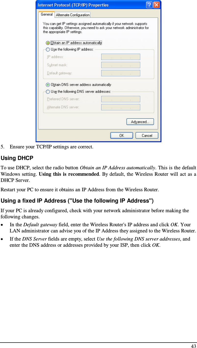  43  5. Ensure your TCP/IP settings are correct. Using DHCP To use DHCP, select the radio button Obtain an IP Address automatically. This is the default Windows setting. Using this is recommended. By default, the Wireless Router will act  as  a DHCP Server. Restart your PC to ensure it obtains an IP Address from the Wireless Router. Using a fixed IP Address (&quot;Use the following IP Address&quot;) If your PC is already configured, check with your network administrator before making the following changes. • In the Default gateway field, enter the Wireless Router&apos;s IP address and click OK. Your LAN administrator can advise you of the IP Address they assigned to the Wireless Router. • If the DNS Server fields are empty, select Use the following DNS server addresses, and enter the DNS address or addresses provided by your ISP, then click OK.   
