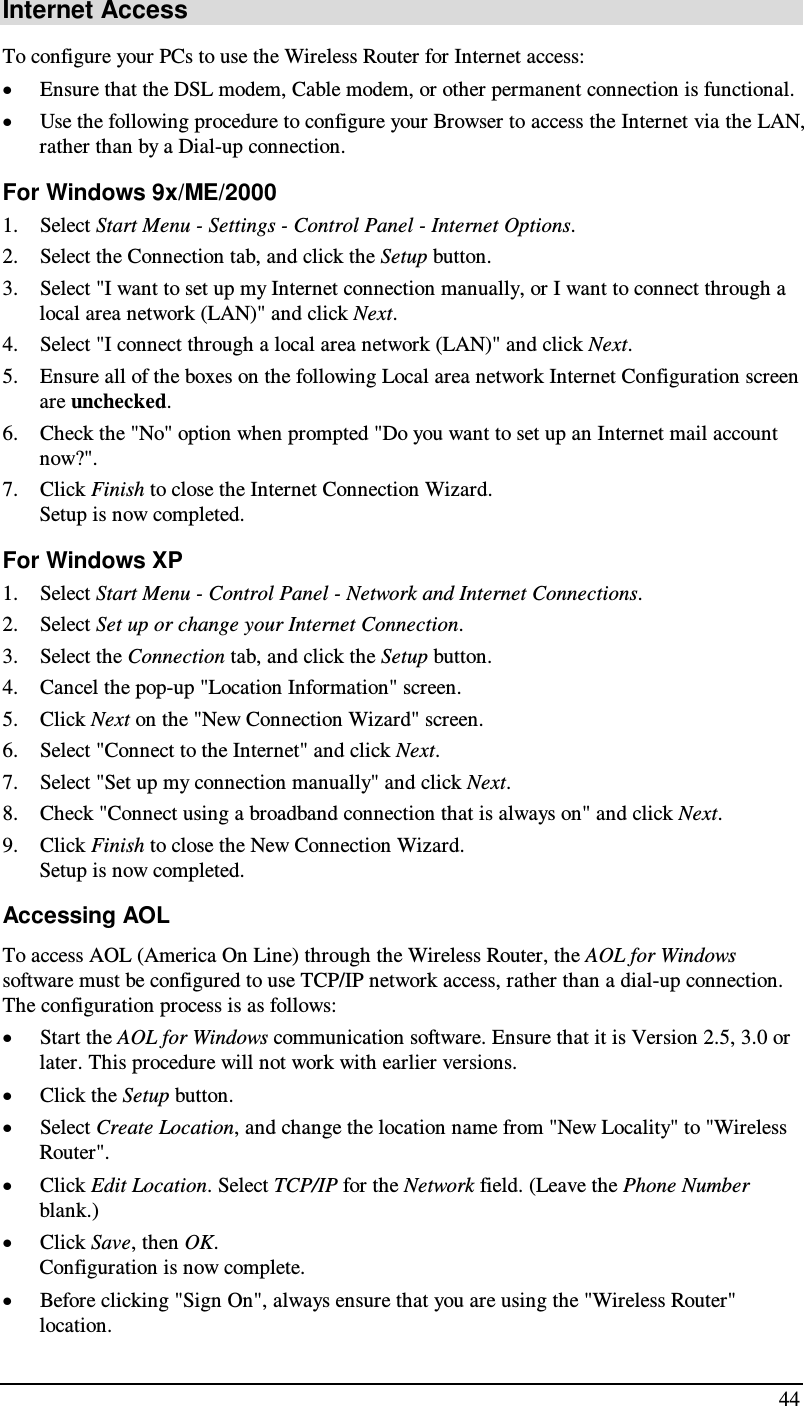  44 Internet Access To configure your PCs to use the Wireless Router for Internet access: • Ensure that the DSL modem, Cable modem, or other permanent connection is functional.  • Use the following procedure to configure your Browser to access the Internet via the LAN, rather than by a Dial-up connection.  For Windows 9x/ME/2000 1. Select Start Menu - Settings - Control Panel - Internet Options.  2. Select the Connection tab, and click the Setup button. 3. Select &quot;I want to set up my Internet connection manually, or I want to connect through a local area network (LAN)&quot; and click Next. 4. Select &quot;I connect through a local area network (LAN)&quot; and click Next. 5. Ensure all of the boxes on the following Local area network Internet Configuration screen are unchecked. 6. Check the &quot;No&quot; option when prompted &quot;Do you want to set up an Internet mail account now?&quot;. 7. Click Finish to close the Internet Connection Wizard.  Setup is now completed. For Windows XP 1. Select Start Menu - Control Panel - Network and Internet Connections. 2. Select Set up or change your Internet Connection. 3. Select the Connection tab, and click the Setup button. 4. Cancel the pop-up &quot;Location Information&quot; screen. 5. Click Next on the &quot;New Connection Wizard&quot; screen. 6. Select &quot;Connect to the Internet&quot; and click Next. 7. Select &quot;Set up my connection manually&quot; and click Next. 8. Check &quot;Connect using a broadband connection that is always on&quot; and click Next. 9. Click Finish to close the New Connection Wizard. Setup is now completed. Accessing AOL To access AOL (America On Line) through the Wireless Router, the AOL for Windows software must be configured to use TCP/IP network access, rather than a dial-up connection. The configuration process is as follows: • Start the AOL for Windows communication software. Ensure that it is Version 2.5, 3.0 or later. This procedure will not work with earlier versions. • Click the Setup button. • Select Create Location, and change the location name from &quot;New Locality&quot; to &quot;Wireless Router&quot;. • Click Edit Location. Select TCP/IP for the Network field. (Leave the Phone Number blank.)  • Click Save, then OK.  Configuration is now complete.  • Before clicking &quot;Sign On&quot;, always ensure that you are using the &quot;Wireless Router&quot; location. 