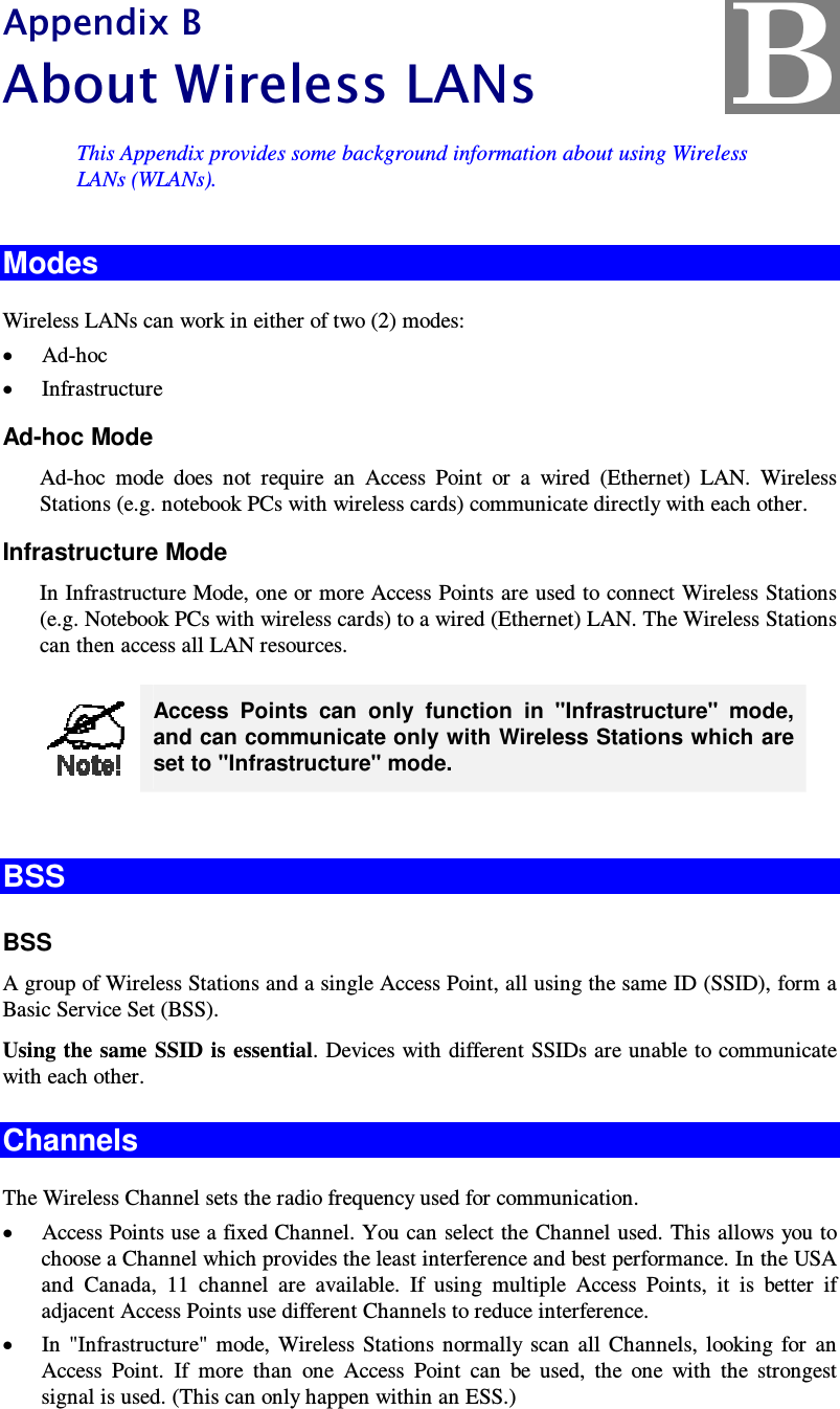  Appendix B A b o u t W i rel es s  L A N s  This Appendix provides some background information about using Wireless LANs (WLANs). Modes Wireless LANs can work in either of two (2) modes: • Ad-hoc • Infrastructure Ad-hoc Mode Ad-hoc  mode  does  not  require  an  Access  Point  or  a  wired  (Ethernet)  LAN.  Wireless Stations (e.g. notebook PCs with wireless cards) communicate directly with each other. Infrastructure Mode In Infrastructure Mode, one or more Access Points are used to connect Wireless Stations (e.g. Notebook PCs with wireless cards) to a wired (Ethernet) LAN. The Wireless Stations can then access all LAN resources.  Access  Points  can  only  function  in  &quot;Infrastructure&quot;  mode, and can communicate only with Wireless Stations which are set to &quot;Infrastructure&quot; mode.  BSS BSS A group of Wireless Stations and a single Access Point, all using the same ID (SSID), form a Basic Service Set (BSS). Using the same SSID is  essential. Devices with different SSIDs are unable to communicate with each other. Channels The Wireless Channel sets the radio frequency used for communication.  • Access Points use a fixed Channel. You can select the Channel used. This allows you to choose a Channel which provides the least interference and best performance. In the USA and  Canada,  11  channel  are  available.  If  using  multiple  Access  Points,  it  is  better  if adjacent Access Points use different Channels to reduce interference. • In  &quot;Infrastructure&quot;  mode,  Wireless  Stations  normally  scan  all  Channels,  looking  for  an Access  Point.  If  more  than  one  Access  Point  can  be  used,  the  one  with  the  strongest signal is used. (This can only happen within an ESS.) B 
