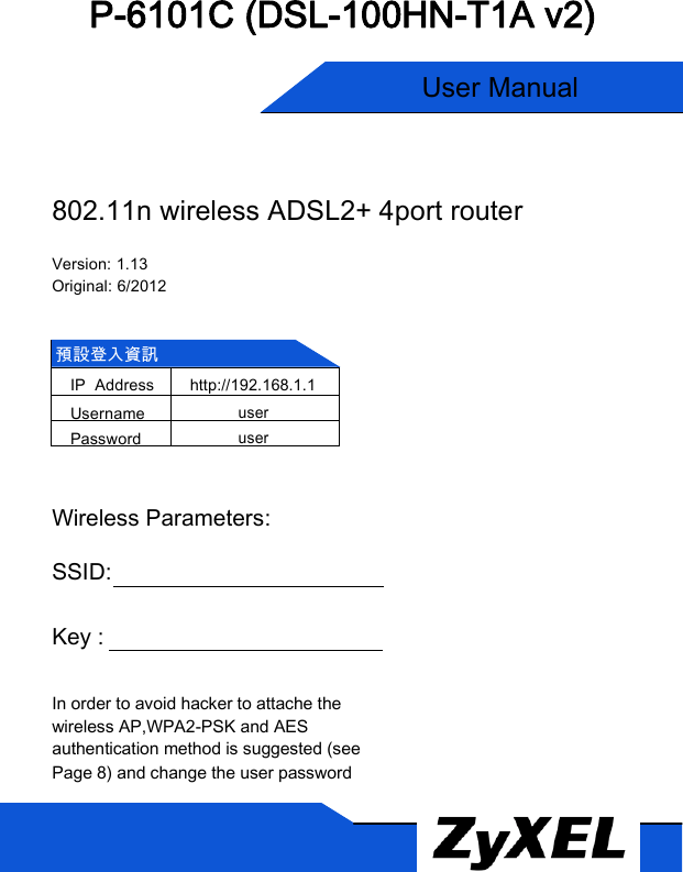  P-6101C (DSL-100HN-T1A v2)   User Manual  使用手冊   802.11n wireless ADSL2+ 4port router  Version: 1.13 Original: 6/2012   預設登入資訊 IP  Address http://192.168.1.1 Username user Password user   Wireless Parameters:  SSID:    Key :      In order to avoid hacker to attache the wireless AP,WPA2-PSK and AES authentication method is suggested (see Page 8) and change the user password  