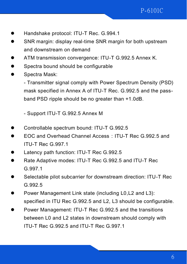 P-6101C 6    Handshake protocol: ITU-T Rec. G.994.1   SNR margin: display real-time SNR margin for both upstream and downstream on demand  ATM transmission convergence: ITU-T G.992.5 Annex K.  Spectra bound should be configurable  Spectra Mask:  - Transmitter signal comply with Power Spectrum Density (PSD) mask specified in Annex A of ITU-T Rec. G.992.5 and the pass-band PSD ripple should be no greater than +1.0dB. - Support ITU-T G.992.5 Annex M  Controllable spectrum bound: ITU-T G.992.5   EOC and Overhead Channel Access：ITU-T Rec G.992.5 and ITU-T Rec G.997.1  Latency path function: ITU-T Rec G.992.5  Rate Adaptive modes: ITU-T Rec G.992.5 and ITU-T Rec G.997.1  Selectable pilot subcarrier for downstream direction: ITU-T Rec G.992.5  Power Management Link state (including L0,L2 and L3): specified in ITU Rec G.992.5 and L2, L3 should be configurable.  Power Management: ITU-T Rec G.992.5 and the transitions between L0 and L2 states in downstream should comply with ITU-T Rec G.992.5 and ITU-T Rec G.997.1 