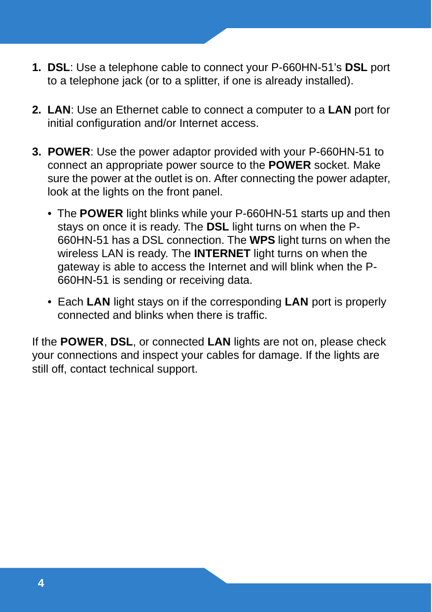 41.  DSL: Use a telephone cable to connect your P-660HN-51’s DSL port to a telephone jack (or to a splitter, if one is already installed). 2.  LAN: Use an Ethernet cable to connect a computer to a LAN port for initial configuration and/or Internet access.3.  POWER: Use the power adaptor provided with your P-660HN-51 to connect an appropriate power source to the POWER socket. Make sure the power at the outlet is on. After connecting the power adapter, look at the lights on the front panel.•  The POWER light blinks while your P-660HN-51 starts up and then stays on once it is ready. The DSL light turns on when the P-660HN-51 has a DSL connection. The WPS light turns on when the wireless LAN is ready. The INTERNET light turns on when the gateway is able to access the Internet and will blink when the P-660HN-51 is sending or receiving data.•  Each LAN light stays on if the corresponding LAN port is properly connected and blinks when there is traffic.If the POWER, DSL, or connected LAN lights are not on, please check your connections and inspect your cables for damage. If the lights are still off, contact technical support.