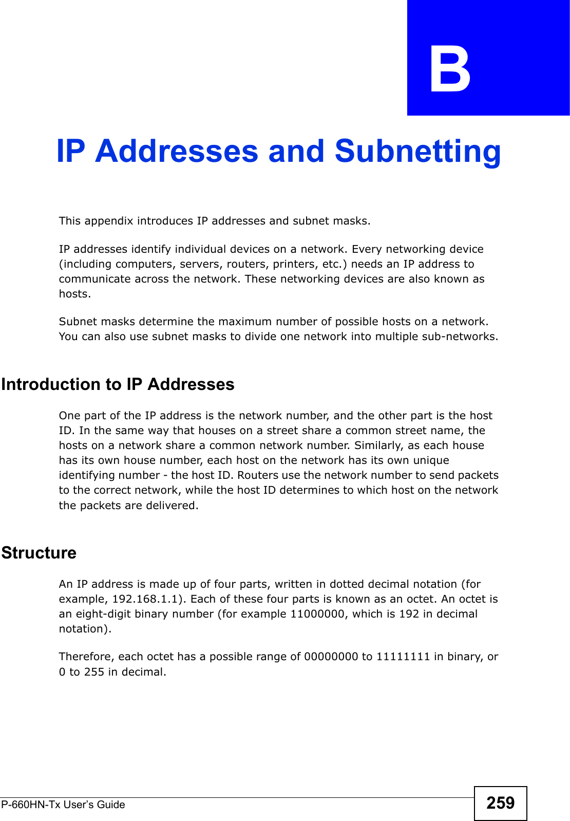 P-660HN-Tx User’s Guide 259APPENDIX  B IP Addresses and SubnettingThis appendix introduces IP addresses and subnet masks. IP addresses identify individual devices on a network. Every networking device (including computers, servers, routers, printers, etc.) needs an IP address to communicate across the network. These networking devices are also known as hosts.Subnet masks determine the maximum number of possible hosts on a network. You can also use subnet masks to divide one network into multiple sub-networks.Introduction to IP AddressesOne part of the IP address is the network number, and the other part is the host ID. In the same way that houses on a street share a common street name, the hosts on a network share a common network number. Similarly, as each house has its own house number, each host on the network has its own unique identifying number - the host ID. Routers use the network number to send packets to the correct network, while the host ID determines to which host on the network the packets are delivered.StructureAn IP address is made up of four parts, written in dotted decimal notation (for example, 192.168.1.1). Each of these four parts is known as an octet. An octet is an eight-digit binary number (for example 11000000, which is 192 in decimal notation). Therefore, each octet has a possible range of 00000000 to 11111111 in binary, or 0 to 255 in decimal.