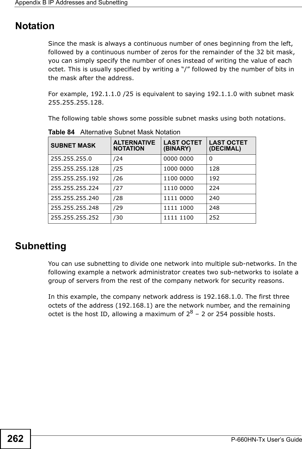 Appendix B IP Addresses and SubnettingP-660HN-Tx User’s Guide262NotationSince the mask is always a continuous number of ones beginning from the left, followed by a continuous number of zeros for the remainder of the 32 bit mask, you can simply specify the number of ones instead of writing the value of each octet. This is usually specified by writing a “/” followed by the number of bits in the mask after the address. For example, 192.1.1.0 /25 is equivalent to saying 192.1.1.0 with subnet mask 255.255.255.128. The following table shows some possible subnet masks using both notations. SubnettingYou can use subnetting to divide one network into multiple sub-networks. In the following example a network administrator creates two sub-networks to isolate a group of servers from the rest of the company network for security reasons.In this example, the company network address is 192.168.1.0. The first three octets of the address (192.168.1) are the network number, and the remaining octet is the host ID, allowing a maximum of 28 – 2 or 254 possible hosts.Table 84   Alternative Subnet Mask NotationSUBNET MASK ALTERNATIVE NOTATIONLAST OCTET (BINARY)LAST OCTET (DECIMAL)255.255.255.0 /24 0000 0000 0255.255.255.128 /25 1000 0000 128255.255.255.192 /26 1100 0000 192255.255.255.224 /27 1110 0000 224255.255.255.240 /28 1111 0000 240255.255.255.248 /29 1111 1000 248255.255.255.252 /30 1111 1100 252