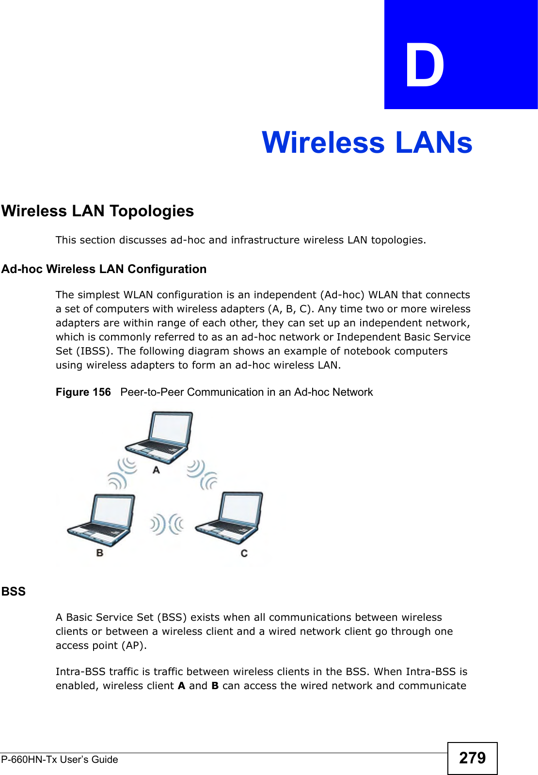 P-660HN-Tx User’s Guide 279APPENDIX  D Wireless LANsWireless LAN TopologiesThis section discusses ad-hoc and infrastructure wireless LAN topologies.Ad-hoc Wireless LAN ConfigurationThe simplest WLAN configuration is an independent (Ad-hoc) WLAN that connects a set of computers with wireless adapters (A, B, C). Any time two or more wireless adapters are within range of each other, they can set up an independent network, which is commonly referred to as an ad-hoc network or Independent Basic Service Set (IBSS). The following diagram shows an example of notebook computers using wireless adapters to form an ad-hoc wireless LAN. Figure 156   Peer-to-Peer Communication in an Ad-hoc NetworkBSSA Basic Service Set (BSS) exists when all communications between wireless clients or between a wireless client and a wired network client go through one access point (AP). Intra-BSS traffic is traffic between wireless clients in the BSS. When Intra-BSS is enabled, wireless client A and B can access the wired network and communicate 